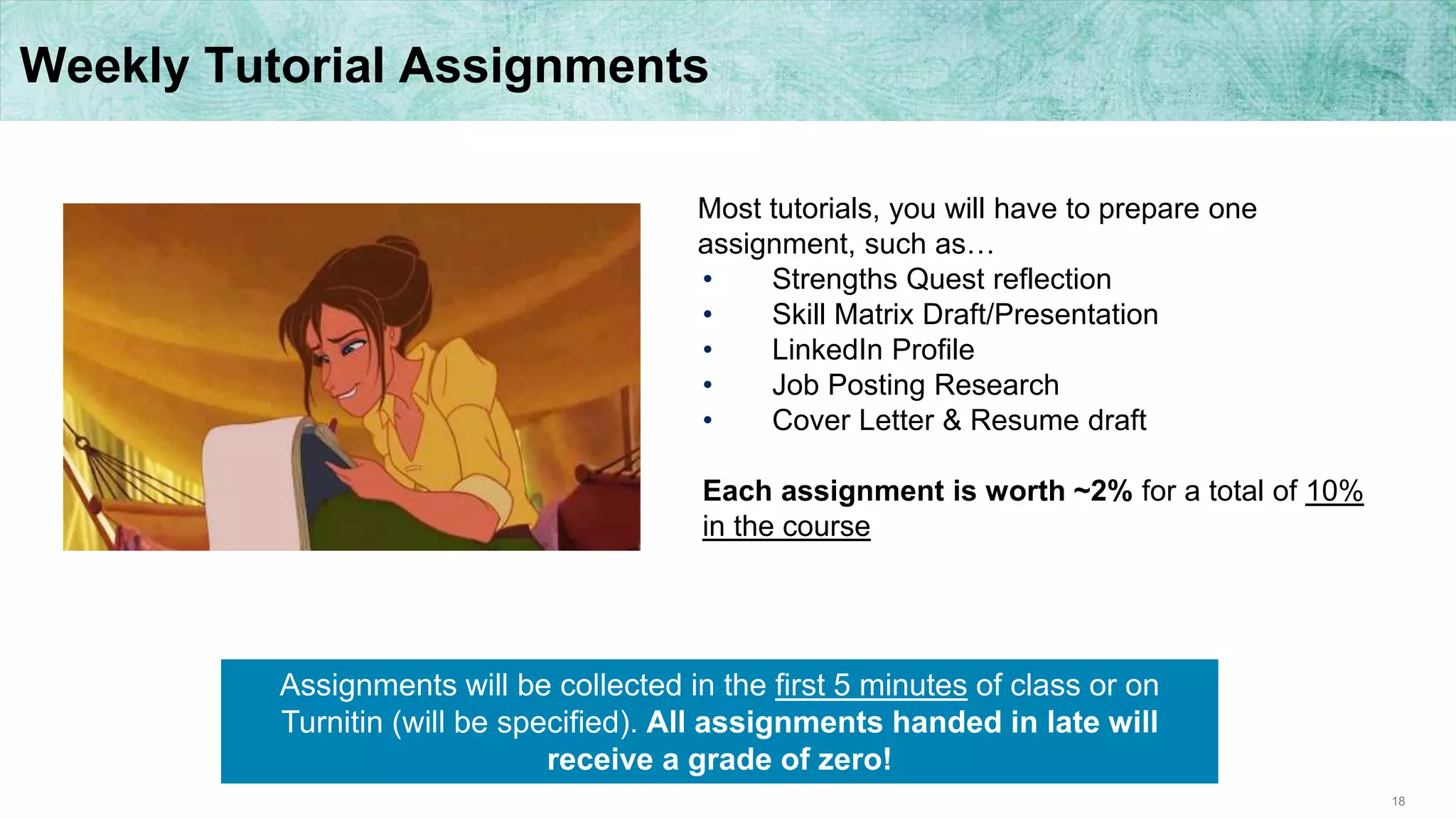 18
Weekly Tutorial Assignments
Most tutorials, you will have to prepare one
assignment, such as…
• Strengths Quest reflection
• Skill Matrix Draft/Presentation
• LinkedIn Profile
• Job Posting Research
• Cover Letter & Resume draft
Each assignment is worth ~2% for a total of 10%
in the course
Assignments will be collected in the first 5 minutes of class or on
Turnitin (will be specified). All assignments handed in late will
receive a grade of zero!
 