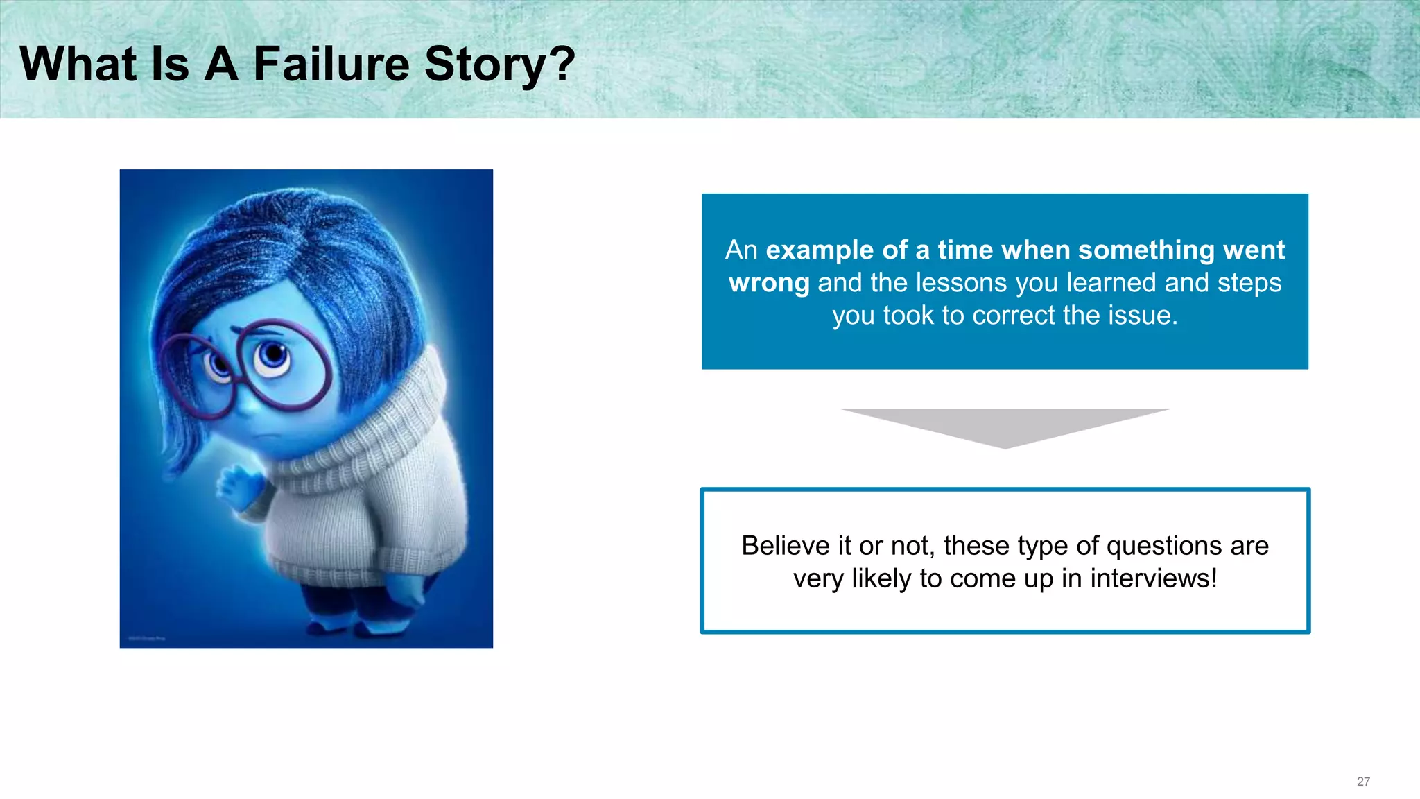 27
What Is A Failure Story?
An example of a time when something went
wrong and the lessons you learned and steps
you took to correct the issue.
Believe it or not, these type of questions are
very likely to come up in interviews!
 