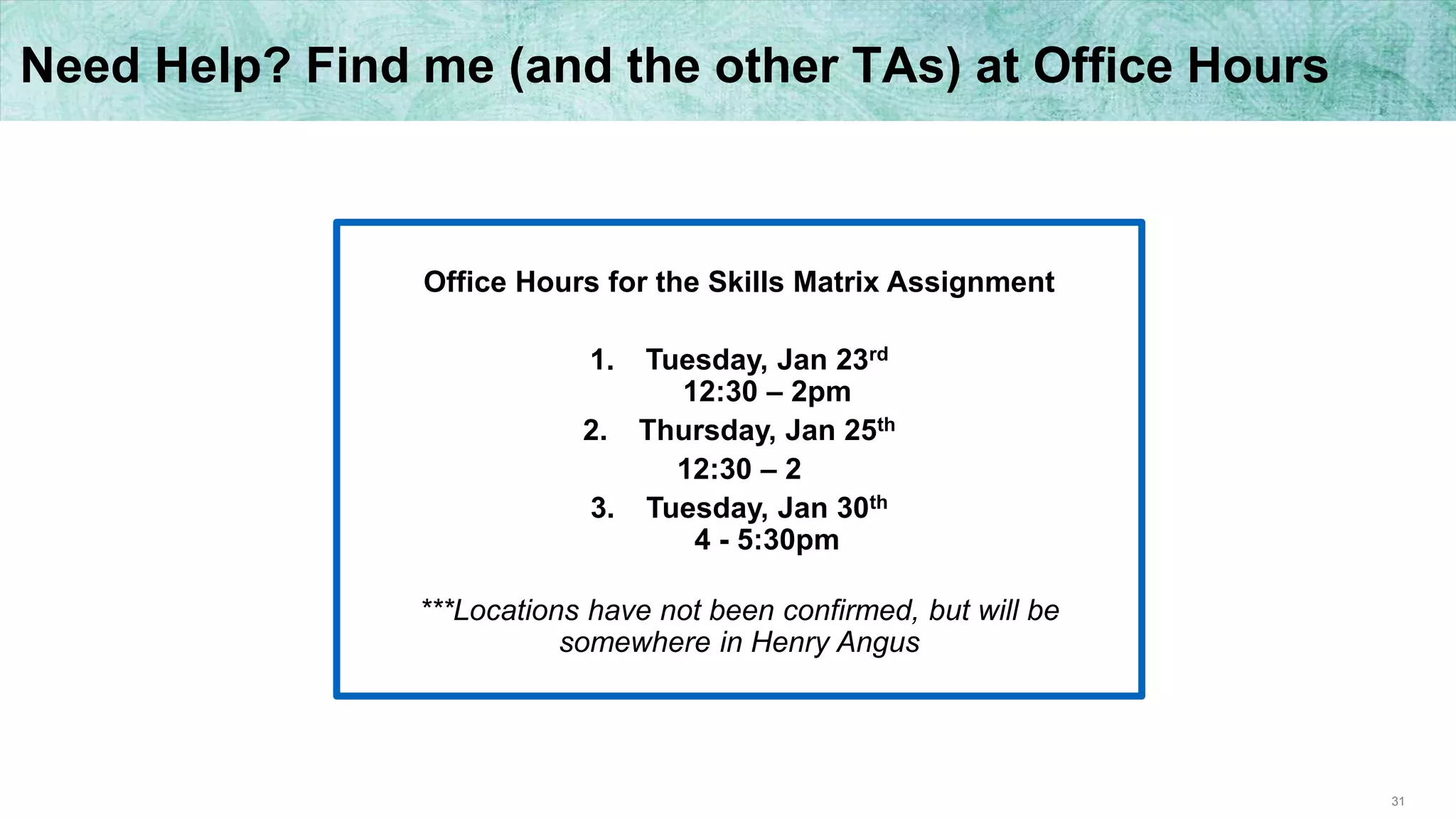 31
Need Help? Find me (and the other TAs) at Office Hours
Office Hours for the Skills Matrix Assignment
1. Tuesday, Jan 23rd
12:30 – 2pm
2. Thursday, Jan 25th
12:30 – 2
3. Tuesday, Jan 30th
4 - 5:30pm
***Locations have not been confirmed, but will be
somewhere in Henry Angus
 