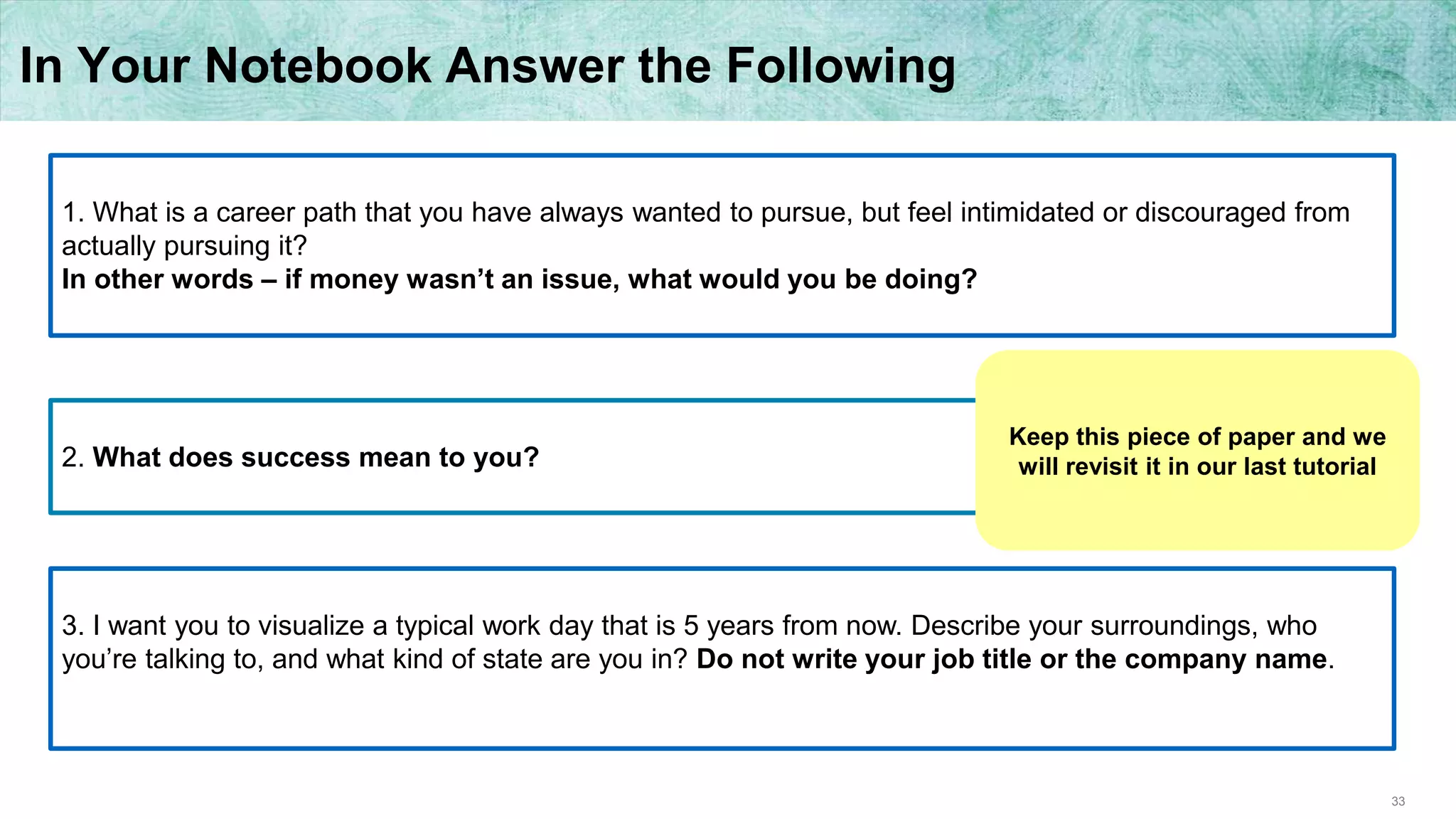 33
In Your Notebook Answer the Following
1. What is a career path that you have always wanted to pursue, but feel intimidated or discouraged from
actually pursuing it?
In other words – if money wasn’t an issue, what would you be doing?
2. What does success mean to you?
3. I want you to visualize a typical work day that is 5 years from now. Describe your surroundings, who
you’re talking to, and what kind of state are you in? Do not write your job title or the company name.
Keep this piece of paper and we
will revisit it in our last tutorial
 