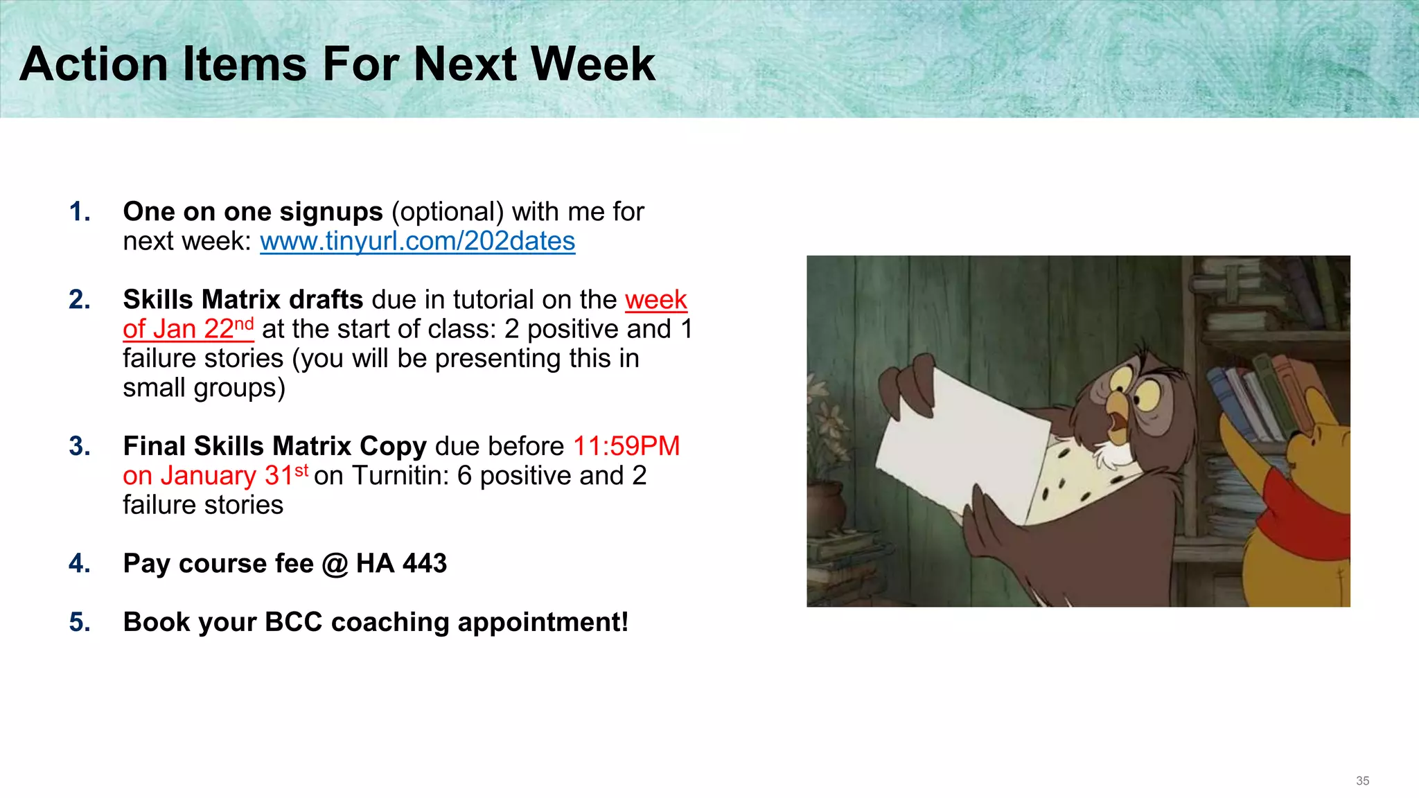 35
Action Items For Next Week
1. One on one signups (optional) with me for
next week: www.tinyurl.com/202dates
2. Skills Matrix drafts due in tutorial on the week
of Jan 22nd at the start of class: 2 positive and 1
failure stories (you will be presenting this in
small groups)
3. Final Skills Matrix Copy due before 11:59PM
on January 31st on Turnitin: 6 positive and 2
failure stories
4. Pay course fee @ HA 443
5. Book your BCC coaching appointment!
 