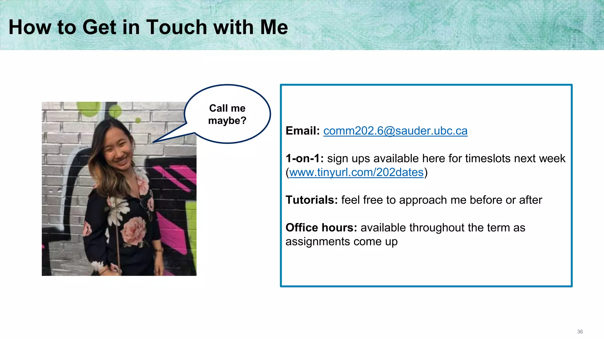 36
How to Get in Touch with Me
Email: comm202.6@sauder.ubc.ca
1-on-1: sign ups available here for timeslots next week
(www.tinyurl.com/202dates)
Tutorials: feel free to approach me before or after
Office hours: available throughout the term as
assignments come up
Call me
maybe?
 