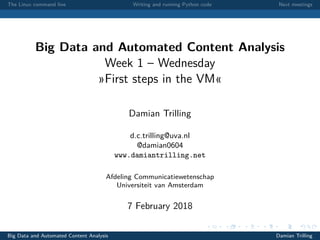 The Linux command line Writing and running Python code Next meetings
Big Data and Automated Content Analysis
Week 1 – Wednesday
»First steps in the VM«
Damian Trilling
d.c.trilling@uva.nl
@damian0604
www.damiantrilling.net
Afdeling Communicatiewetenschap
Universiteit van Amsterdam
7 February 2018
Big Data and Automated Content Analysis Damian Trilling
 
