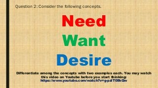 Question 2: Consider the following concepts.
Need
Want
Desire
Differentiate among the concepts with two examples each. You may watch
this video on Youtube before you start thinking:
https://www.youtube.com/watch?v=g-pzlT08kQw
 
