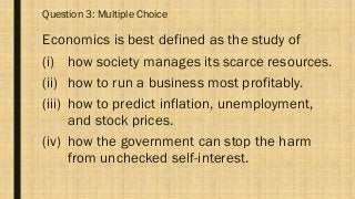 Question 3: Multiple Choice
Economics is best defined as the study of
(i) how society manages its scarce resources.
(ii) how to run a business most profitably.
(iii) how to predict inflation, unemployment,
and stock prices.
(iv) how the government can stop the harm
from unchecked self-interest.
 