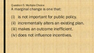 Question 5: Multiple Choice
A marginal change is one that:
(i) is not important for public policy.
(ii) incrementally alters an existing plan.
(iii) makes an outcome inefficient.
(iv) does not influence incentives.
 