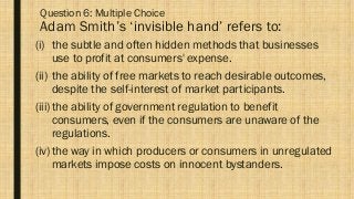 Question 6: Multiple Choice
Adam Smith’s ‘invisible hand’ refers to:
(i) the subtle and often hidden methods that businesses
use to profit at consumers' expense.
(ii) the ability of free markets to reach desirable outcomes,
despite the self-interest of market participants.
(iii)the ability of government regulation to benefit
consumers, even if the consumers are unaware of the
regulations.
(iv)the way in which producers or consumers in unregulated
markets impose costs on innocent bystanders.
 