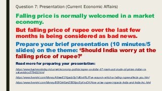 Question 7: Presentation (Current Economic Affairs)
Falling price is normally welcomed in a market
economy.
But falling price of rupee over the last few
months is being considered as bad news.
Prepare your brief presentation (10 minutes/5
slides) on the theme: ‘Should India worry at the
falling price of rupee?’
Read more for preparing your presentation:
https://www.businesstoday.in/current/economy-politics/rupee-vs-dollar-67-mark-usd-crude-oil-prices-indian-rs-
value/story/276422.html
https://www.livemint.com/Money/A6wwE3YgadzSyYdflzxtRL/Five-ways-in-which-a-falling-rupee-affects-you.html
https://www.livemint.com/Money/BSfOxh5a4ZBO0poSyVsvCK/How-a-low-rupee-impacts-India-and-India-Inc.html
 