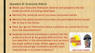 Question 8: Economy Watch
■ Watch your favourite Television channel and prepare a list the
products which are being advertised.
■ Mention the products which you have consumed earlier.
■ Mention the products which you have not purchased yet but would
like to buy in the future.
■ Have you got all information about a product you would like to buy
from the advertisement?
■ Suppose someone purchases a product but the
product is found to be grossly different from the
one specified in the advertisement and as result
the buyer suffers a loss. Which agency in the
economy should get involved to prevent such
malpractices in a market economy?
 