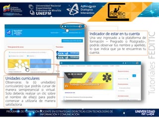 PROGRAMA DE FORMACIÓN DOCENTE EN ESTRATEGIAS DIDÁCTICAS CON TECNOLOGÍAS DE
INFORMACIÓN Y COMUNICACIÓN
TutorialesFEDITIC
Indicador de estar en tu cuenta
Una vez ingresado a la plataforma de
formación – Pregrado o Postgrado-,
podrás observar tus nombre y apellido,
lo que indica que ya te encuentras tu
cuenta.
Unidades curriculares
Observaras la (s) unidad(es)
curricular(es) que podrás cursar de
manera semipresencial o virtual.
Solo deberás realizar un clic sobre
el nombre de ella(s) para podre
comenzar a utilizarla de manera
satisfactoria
 