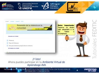 PROGRAMA DE FORMACIÓN DOCENTE EN ESTRATEGIAS DIDÁCTICAS CON TECNOLOGÍAS DE
INFORMACIÓN Y COMUNICACIÓN
TutorialesFEDITIC
¡Y listo!
Ahora puedes participar en tu Ambiente Virtual de
Aprendizaje AVA
 