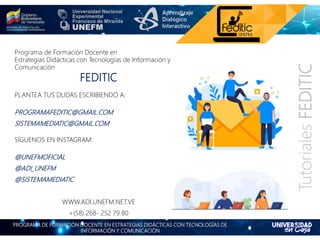 PROGRAMA DE FORMACIÓN DOCENTE EN ESTRATEGIAS DIDÁCTICAS CON TECNOLOGÍAS DE
INFORMACIÓN Y COMUNICACIÓN
TutorialesFEDITIC
Programa de Formación Docente en
Estrategias Didácticas con Tecnologías de Información y
Comunicación
FEDITIC
PLANTEA TUS DUDAS ESCRIBIENDO A:
PROGRAMAFEDITIC@GMAIL.COM
SISTEMAMEDIATIC@GMAIL.COM
SÍGUENOS EN INSTAGRAM:
@UNEFMOFICIAL
@ADI_UNEFM
@SISTEMAMEDIATIC
WWW.ADI.UNEFM.NET.VE
+(58) 268- 252 79 80
 