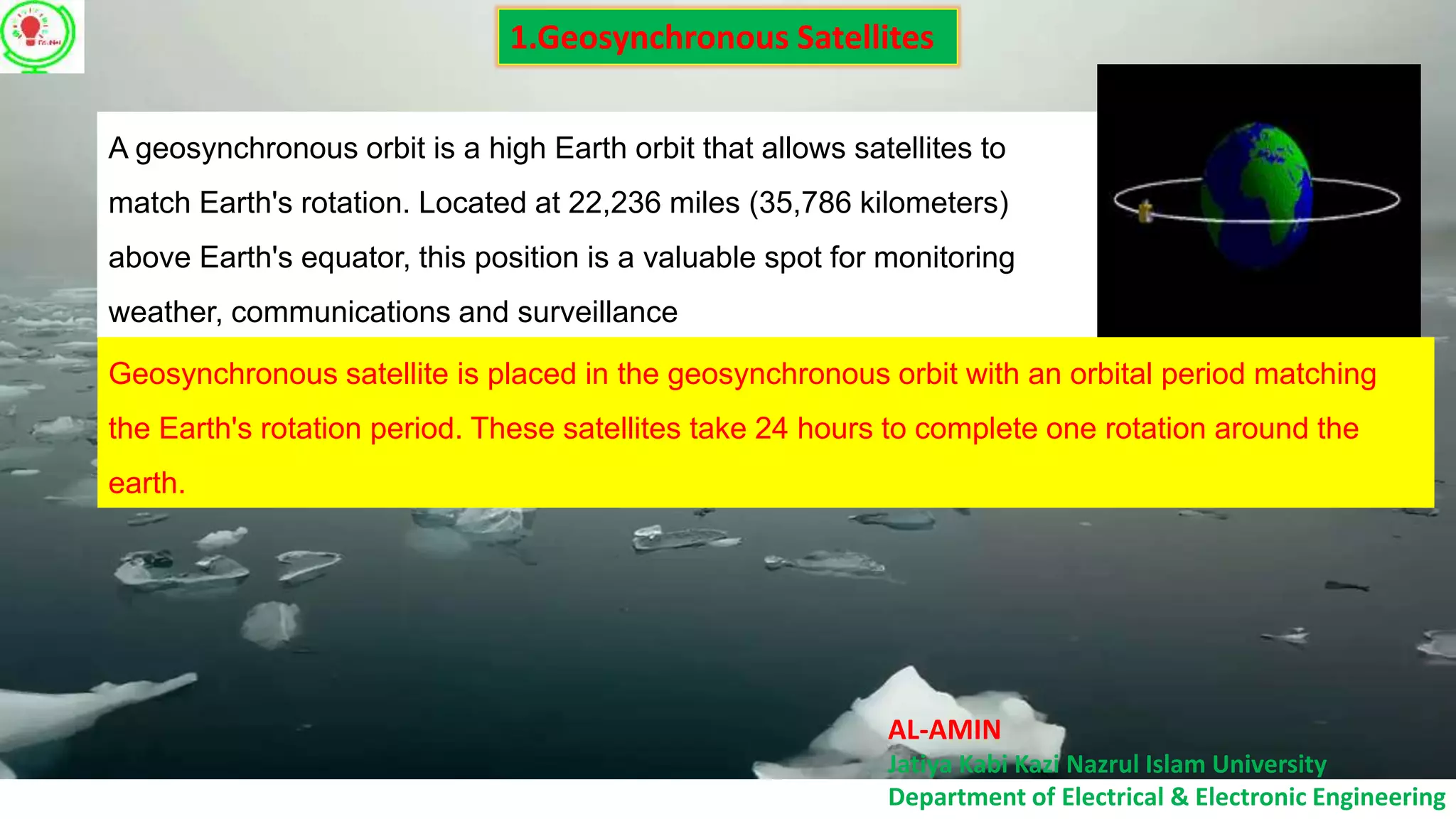 AL-AMIN
Jatiya Kabi Kazi Nazrul Islam University
Department of Electrical & Electronic Engineering
1.Geosynchronous Satellites
A geosynchronous orbit is a high Earth orbit that allows satellites to
match Earth's rotation. Located at 22,236 miles (35,786 kilometers)
above Earth's equator, this position is a valuable spot for monitoring
weather, communications and surveillance
Geosynchronous satellite is placed in the geosynchronous orbit with an orbital period matching
the Earth's rotation period. These satellites take 24 hours to complete one rotation around the
earth.
 