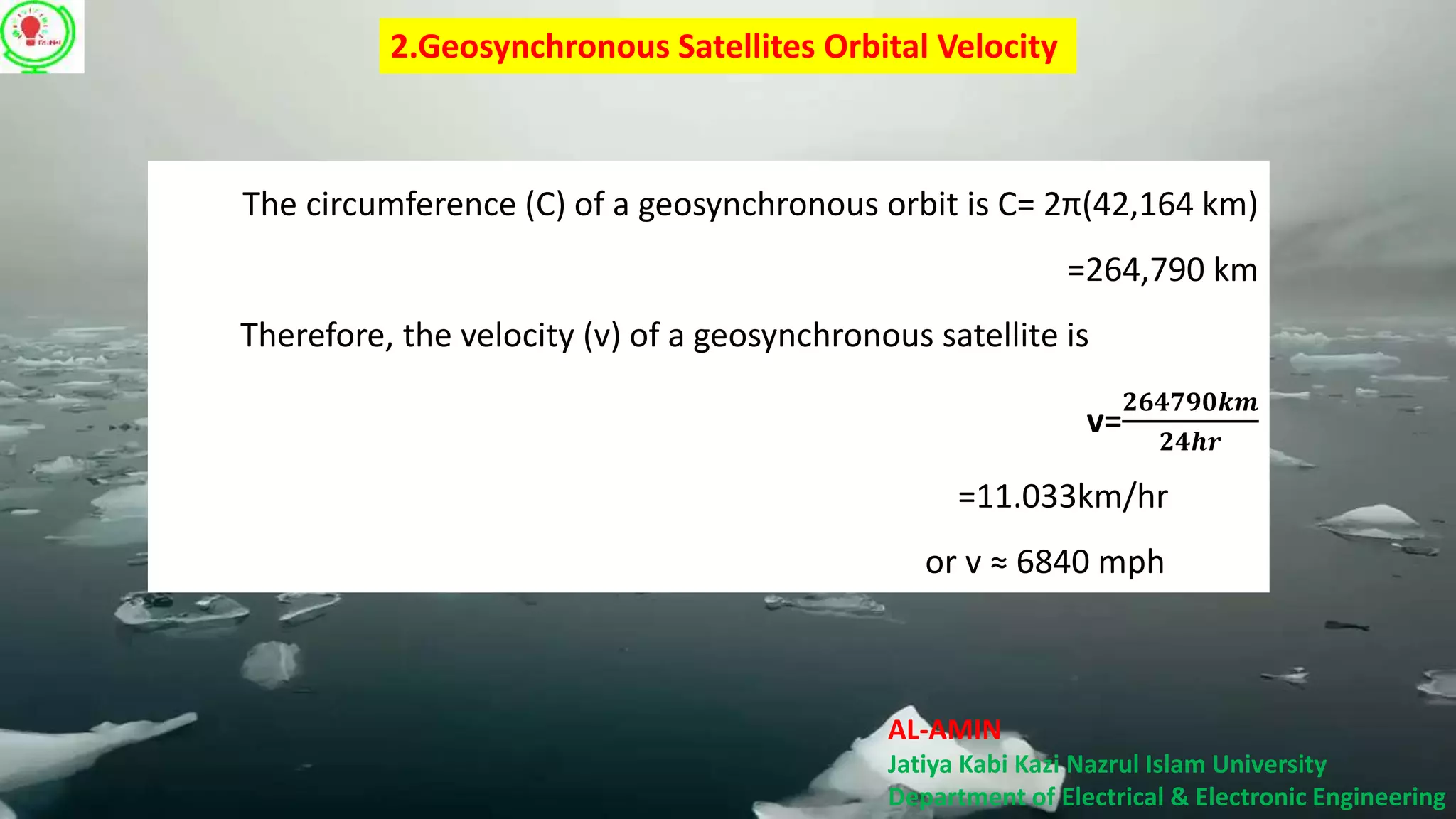 AL-AMIN
Jatiya Kabi Kazi Nazrul Islam University
Department of Electrical & Electronic Engineering
2.Geosynchronous Satellites Orbital Velocity
The circumference (C) of a geosynchronous orbit is C= 2π(42,164 km)
=264,790 km
Therefore, the velocity (v) of a geosynchronous satellite is
v=
𝟐𝟔𝟒𝟕𝟗𝟎𝒌𝒎
𝟐𝟒𝒉𝒓
=11.033km/hr
or v ≈ 6840 mph
 