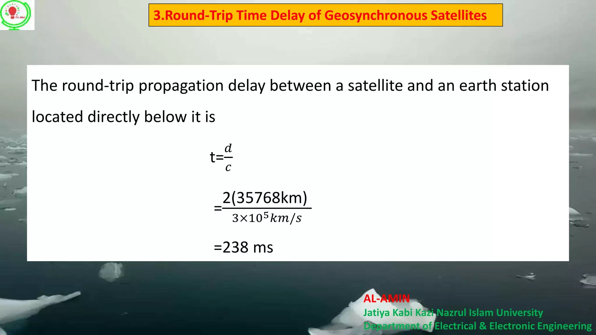AL-AMIN
Jatiya Kabi Kazi Nazrul Islam University
Department of Electrical & Electronic Engineering
3.Round-Trip Time Delay of Geosynchronous Satellites
The round-trip propagation delay between a satellite and an earth station
located directly below it is
t=
𝑑
𝑐
=
2(35768km)
3×105 𝑘𝑚/𝑠
=238 ms
 