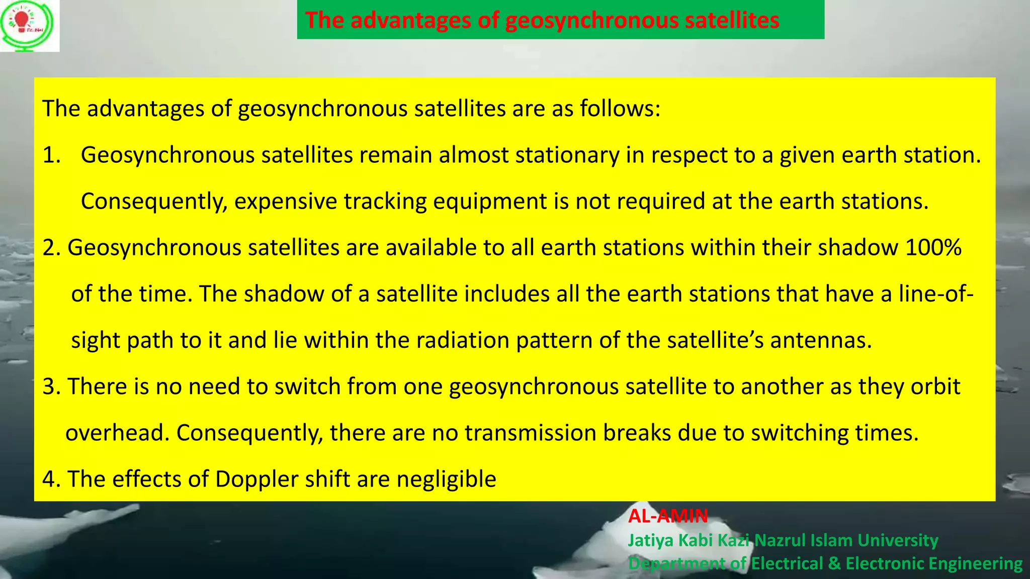 AL-AMIN
Jatiya Kabi Kazi Nazrul Islam University
Department of Electrical & Electronic Engineering
The advantages of geosynchronous satellites are as follows:
1. Geosynchronous satellites remain almost stationary in respect to a given earth station.
Consequently, expensive tracking equipment is not required at the earth stations.
2. Geosynchronous satellites are available to all earth stations within their shadow 100%
of the time. The shadow of a satellite includes all the earth stations that have a line-of-
sight path to it and lie within the radiation pattern of the satellite’s antennas.
3. There is no need to switch from one geosynchronous satellite to another as they orbit
overhead. Consequently, there are no transmission breaks due to switching times.
4. The effects of Doppler shift are negligible
The advantages of geosynchronous satellites
 