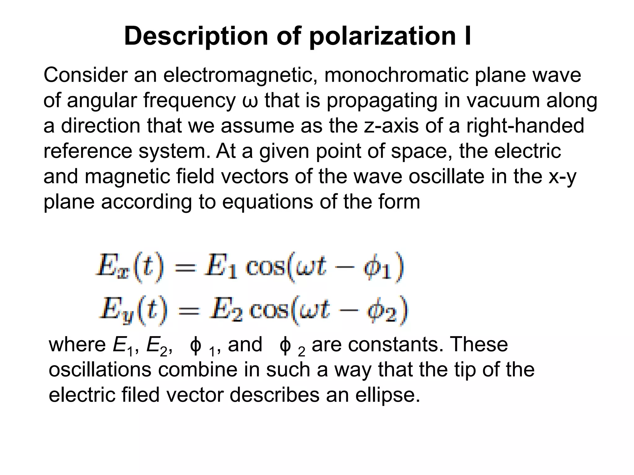Description of polarization I
Consider an electromagnetic, monochromatic plane wave
of angular frequency ω that is propagating in vacuum along
a direction that we assume as the z-axis of a right-handed
reference system. At a given point of space, the electric
and magnetic field vectors of the wave oscillate in the x-y
plane according to equations of the form
where E1, E2, ϕ 1, and ϕ 2 are constants. These
oscillations combine in such a way that the tip of the
electric filed vector describes an ellipse.
 