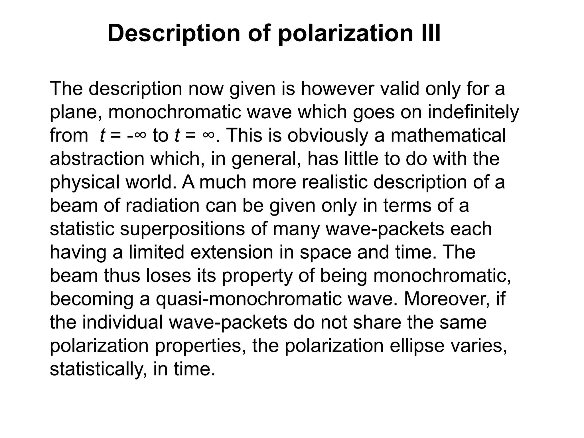 Description of polarization III
The description now given is however valid only for a
plane, monochromatic wave which goes on indefinitely
from t = -∞ to t = ∞. This is obviously a mathematical
abstraction which, in general, has little to do with the
physical world. A much more realistic description of a
beam of radiation can be given only in terms of a
statistic superpositions of many wave-packets each
having a limited extension in space and time. The
beam thus loses its property of being monochromatic,
becoming a quasi-monochromatic wave. Moreover, if
the individual wave-packets do not share the same
polarization properties, the polarization ellipse varies,
statistically, in time.
 