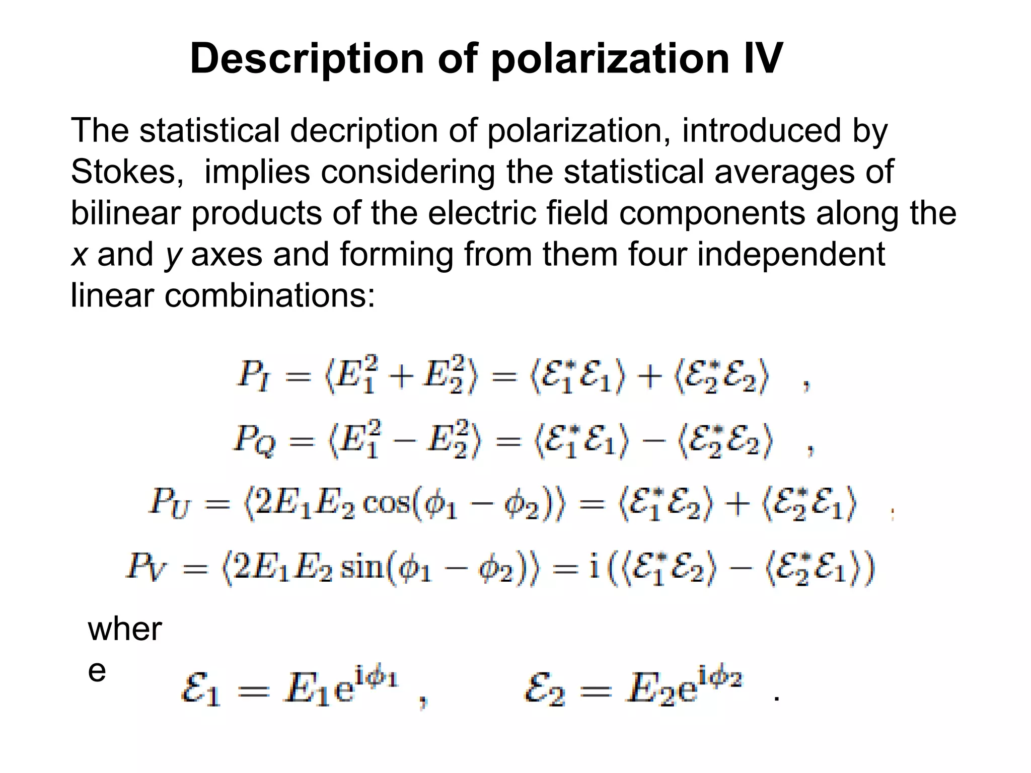 Description of polarization IV
The statistical decription of polarization, introduced by
Stokes, implies considering the statistical averages of
bilinear products of the electric field components along the
x and y axes and forming from them four independent
linear combinations:
wher
e
.
 