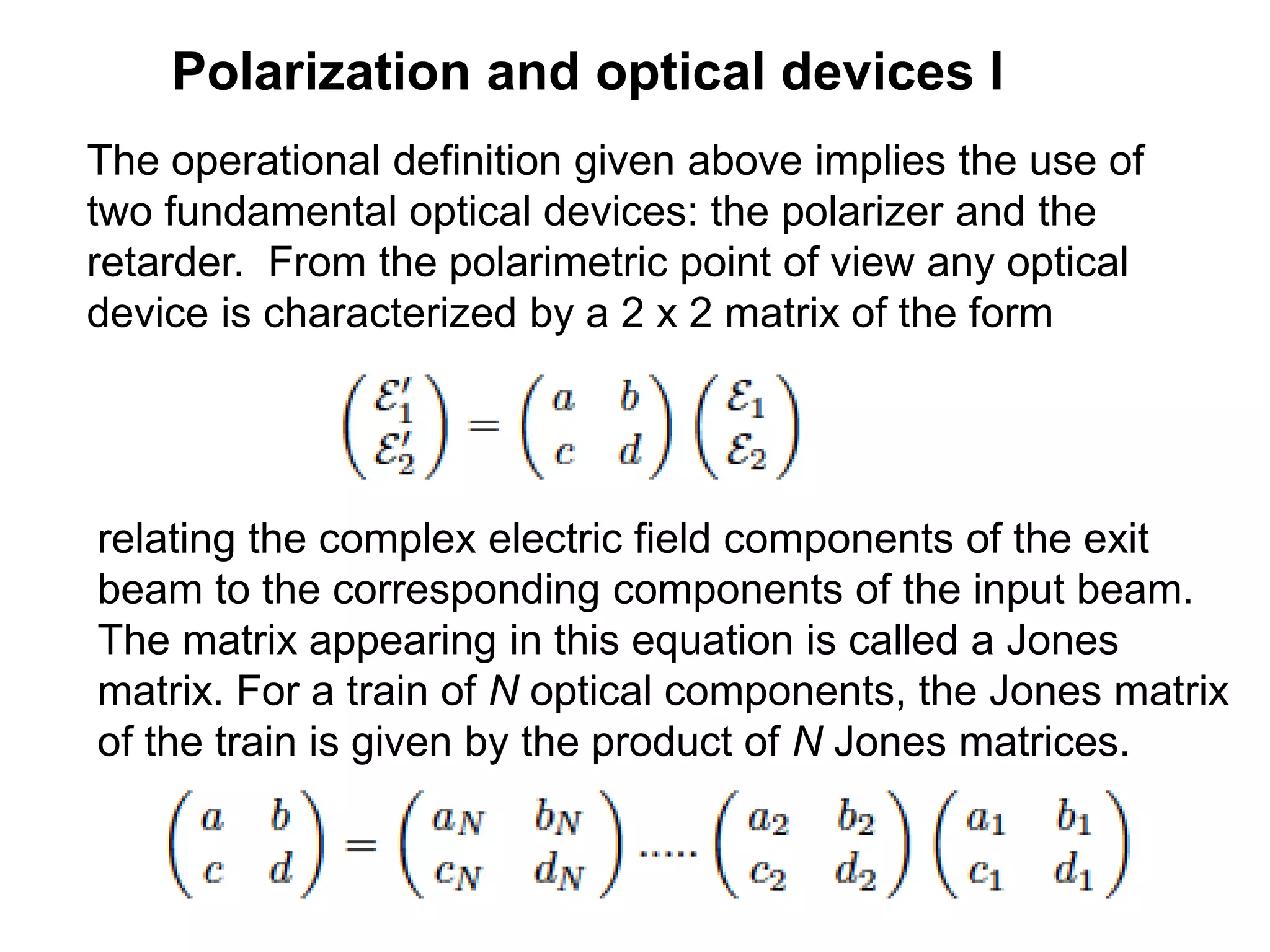Polarization and optical devices I
The operational definition given above implies the use of
two fundamental optical devices: the polarizer and the
retarder. From the polarimetric point of view any optical
device is characterized by a 2 x 2 matrix of the form
.
relating the complex electric field components of the exit
beam to the corresponding components of the input beam.
The matrix appearing in this equation is called a Jones
matrix. For a train of N optical components, the Jones matrix
of the train is given by the product of N Jones matrices.
 