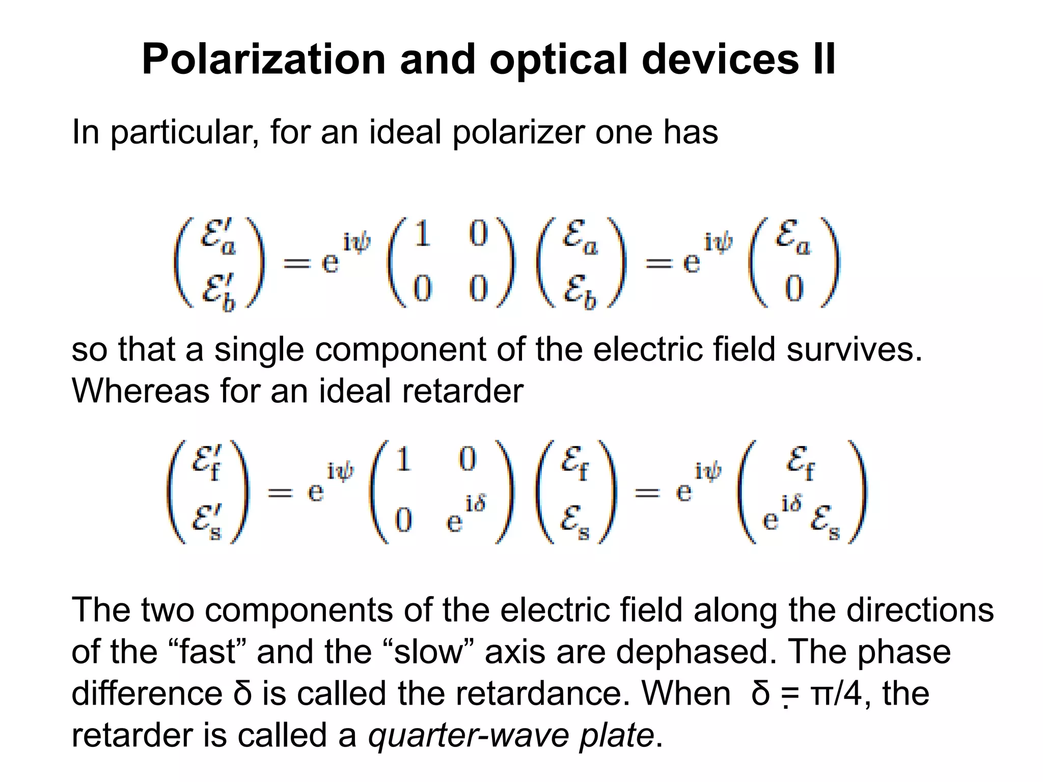 Polarization and optical devices II
In particular, for an ideal polarizer one has
.
so that a single component of the electric field survives.
Whereas for an ideal retarder
The two components of the electric field along the directions
of the “fast” and the “slow” axis are dephased. The phase
difference δ is called the retardance. When δ = π/4, the
retarder is called a quarter-wave plate.
 