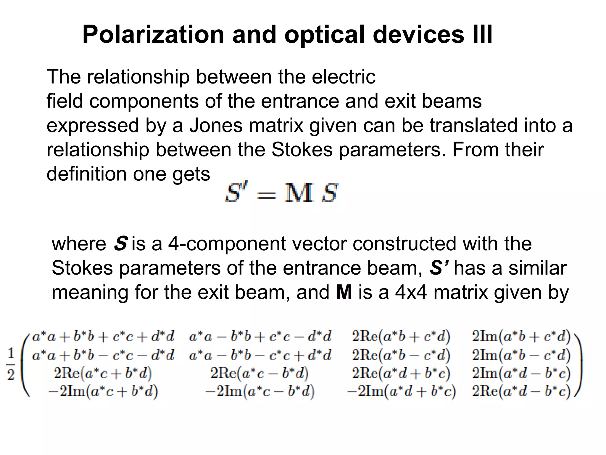 Polarization and optical devices III
The relationship between the electric
field components of the entrance and exit beams
expressed by a Jones matrix given can be translated into a
relationship between the Stokes parameters. From their
definition one gets
where S is a 4-component vector constructed with the
Stokes parameters of the entrance beam, S’ has a similar
meaning for the exit beam, and M is a 4x4 matrix given by
 
