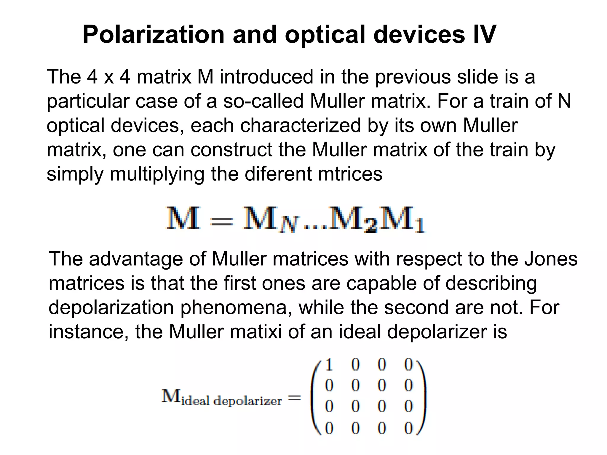 Polarization and optical devices IV
The 4 x 4 matrix M introduced in the previous slide is a
particular case of a so-called Muller matrix. For a train of N
optical devices, each characterized by its own Muller
matrix, one can construct the Muller matrix of the train by
simply multiplying the diferent mtrices
The advantage of Muller matrices with respect to the Jones
matrices is that the first ones are capable of describing
depolarization phenomena, while the second are not. For
instance, the Muller matixi of an ideal depolarizer is
 