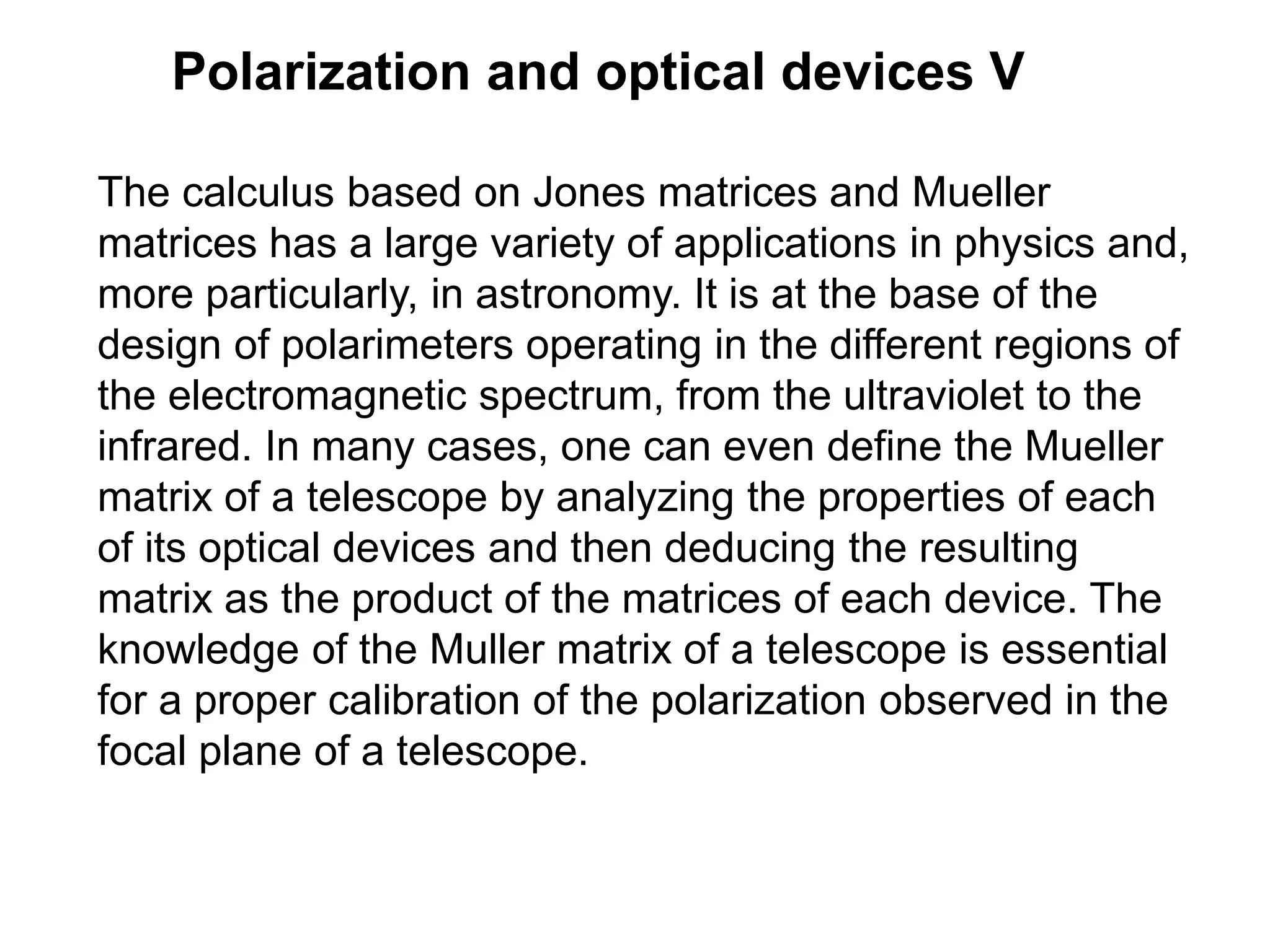 Polarization and optical devices V
The calculus based on Jones matrices and Mueller
matrices has a large variety of applications in physics and,
more particularly, in astronomy. It is at the base of the
design of polarimeters operating in the different regions of
the electromagnetic spectrum, from the ultraviolet to the
infrared. In many cases, one can even define the Mueller
matrix of a telescope by analyzing the properties of each
of its optical devices and then deducing the resulting
matrix as the product of the matrices of each device. The
knowledge of the Muller matrix of a telescope is essential
for a proper calibration of the polarization observed in the
focal plane of a telescope.
 