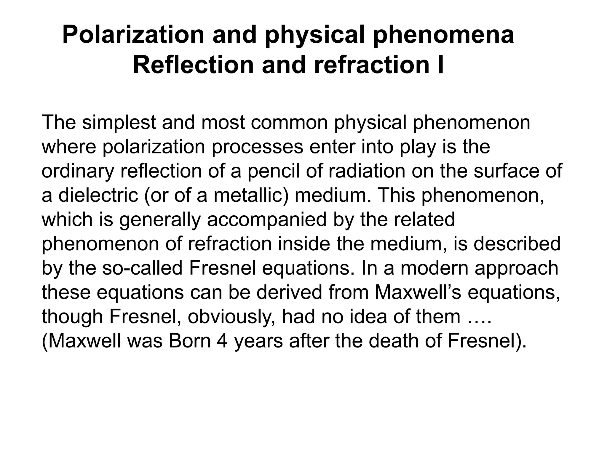 Polarization and physical phenomena
Reflection and refraction I
The simplest and most common physical phenomenon
where polarization processes enter into play is the
ordinary reflection of a pencil of radiation on the surface of
a dielectric (or of a metallic) medium. This phenomenon,
which is generally accompanied by the related
phenomenon of refraction inside the medium, is described
by the so-called Fresnel equations. In a modern approach
these equations can be derived from Maxwell’s equations,
though Fresnel, obviously, had no idea of them ….
(Maxwell was Born 4 years after the death of Fresnel).
 