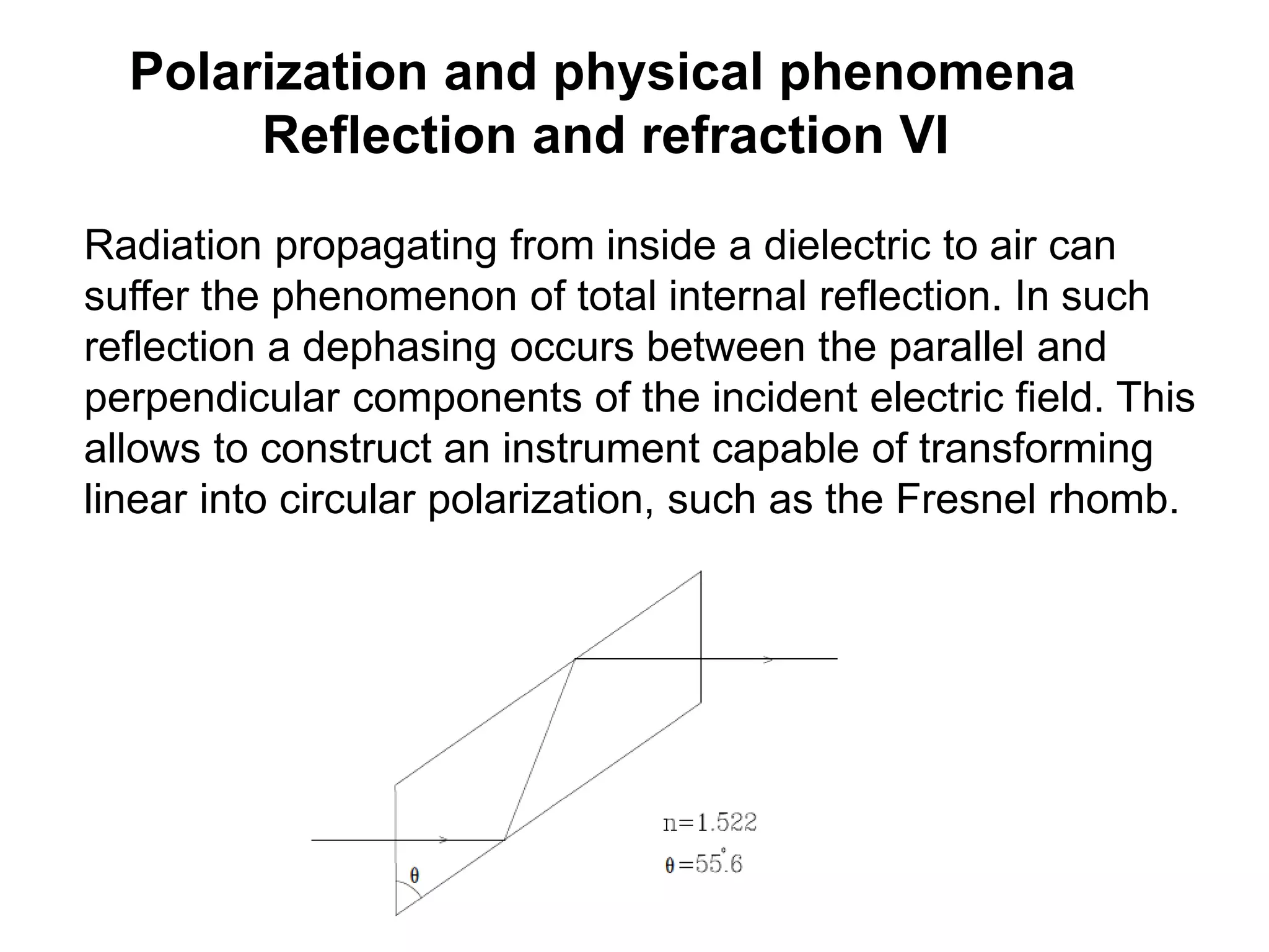 Polarization and physical phenomena
Reflection and refraction VI
Radiation propagating from inside a dielectric to air can
suffer the phenomenon of total internal reflection. In such
reflection a dephasing occurs between the parallel and
perpendicular components of the incident electric field. This
allows to construct an instrument capable of transforming
linear into circular polarization, such as the Fresnel rhomb.
 