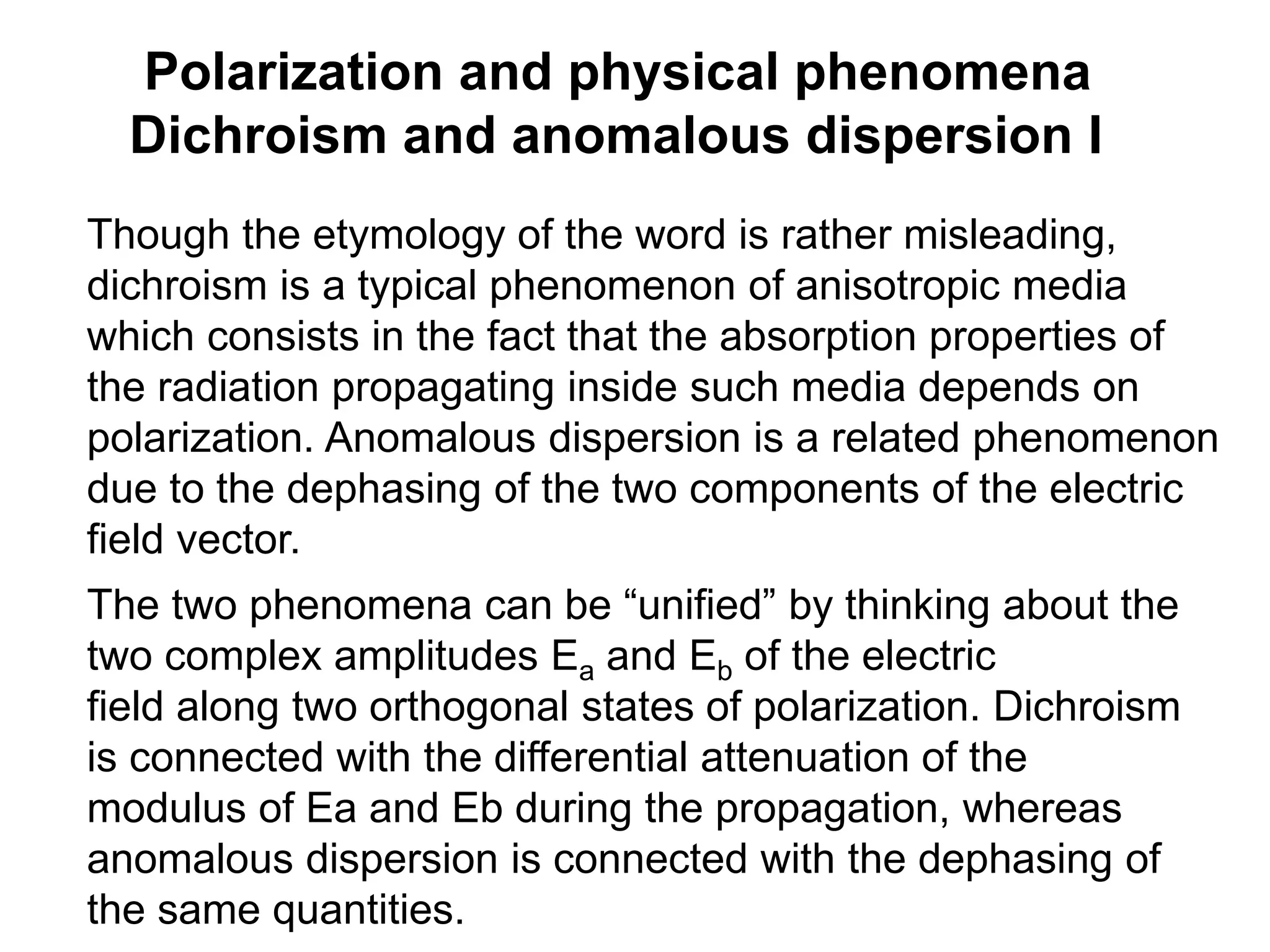 Polarization and physical phenomena
Dichroism and anomalous dispersion I
Though the etymology of the word is rather misleading,
dichroism is a typical phenomenon of anisotropic media
which consists in the fact that the absorption properties of
the radiation propagating inside such media depends on
polarization. Anomalous dispersion is a related phenomenon
due to the dephasing of the two components of the electric
field vector.
The two phenomena can be “unified” by thinking about the
two complex amplitudes Ea and Eb of the electric
field along two orthogonal states of polarization. Dichroism
is connected with the differential attenuation of the
modulus of Ea and Eb during the propagation, whereas
anomalous dispersion is connected with the dephasing of
the same quantities.
 