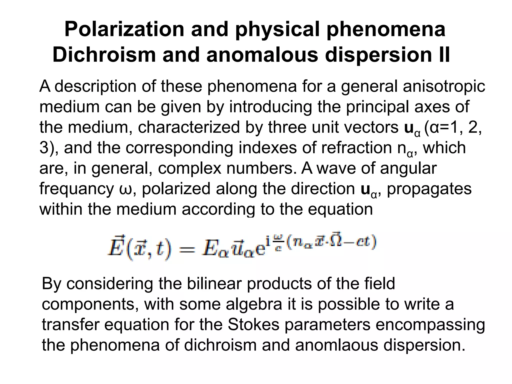 Polarization and physical phenomena
Dichroism and anomalous dispersion II
A description of these phenomena for a general anisotropic
medium can be given by introducing the principal axes of
the medium, characterized by three unit vectors uα (α=1, 2,
3), and the corresponding indexes of refraction nα, which
are, in general, complex numbers. A wave of angular
frequancy ω, polarized along the direction uα, propagates
within the medium according to the equation
By considering the bilinear products of the field
components, with some algebra it is possible to write a
transfer equation for the Stokes parameters encompassing
the phenomena of dichroism and anomlaous dispersion.
 