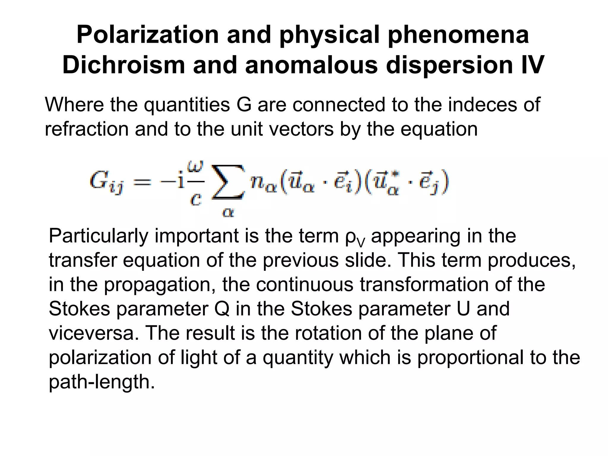 Polarization and physical phenomena
Dichroism and anomalous dispersion IV
Where the quantities G are connected to the indeces of
refraction and to the unit vectors by the equation
Particularly important is the term ρV appearing in the
transfer equation of the previous slide. This term produces,
in the propagation, the continuous transformation of the
Stokes parameter Q in the Stokes parameter U and
viceversa. The result is the rotation of the plane of
polarization of light of a quantity which is proportional to the
path-length.
 