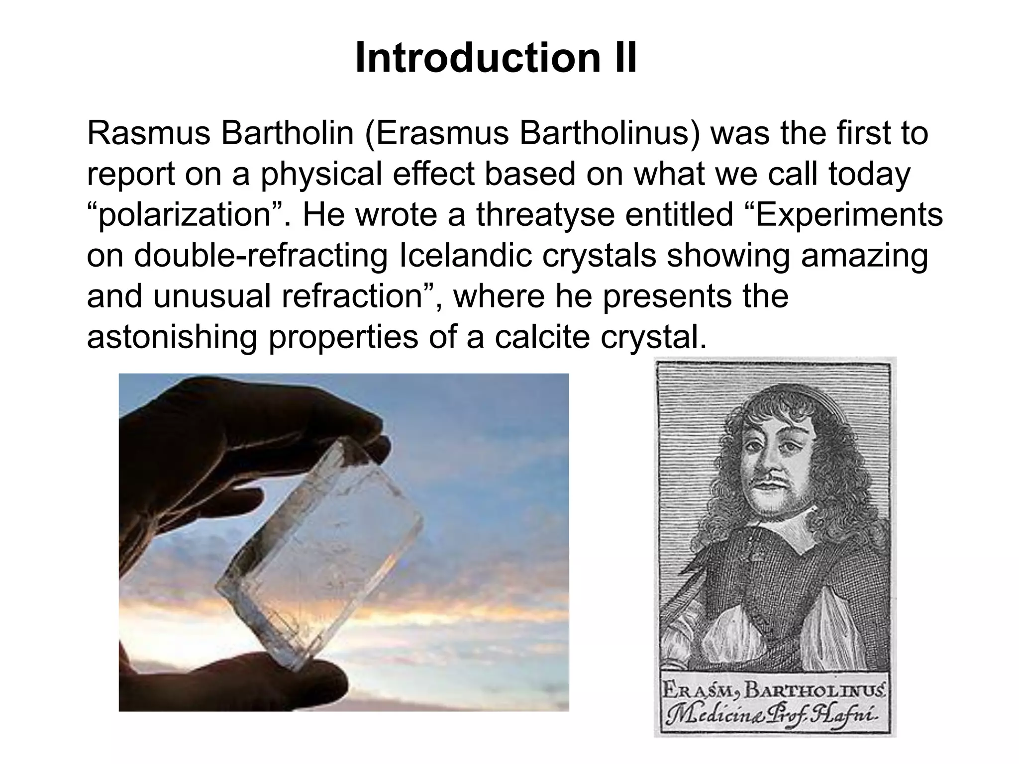 Introduction II
Rasmus Bartholin (Erasmus Bartholinus) was the first to
report on a physical effect based on what we call today
“polarization”. He wrote a threatyse entitled “Experiments
on double-refracting Icelandic crystals showing amazing
and unusual refraction”, where he presents the
astonishing properties of a calcite crystal.
 