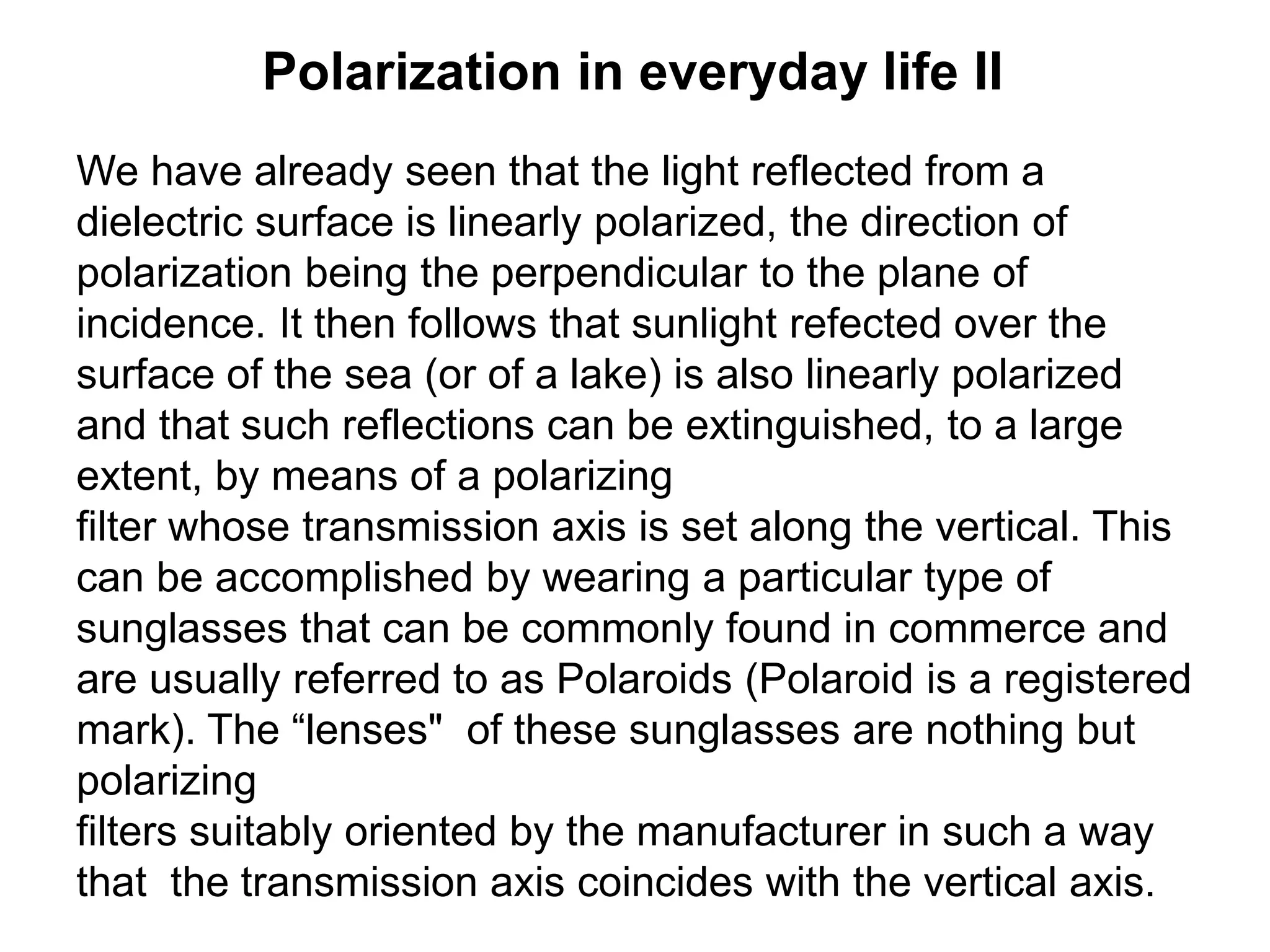 Polarization in everyday life II
We have already seen that the light reflected from a
dielectric surface is linearly polarized, the direction of
polarization being the perpendicular to the plane of
incidence. It then follows that sunlight refected over the
surface of the sea (or of a lake) is also linearly polarized
and that such reflections can be extinguished, to a large
extent, by means of a polarizing
filter whose transmission axis is set along the vertical. This
can be accomplished by wearing a particular type of
sunglasses that can be commonly found in commerce and
are usually referred to as Polaroids (Polaroid is a registered
mark). The “lenses" of these sunglasses are nothing but
polarizing
filters suitably oriented by the manufacturer in such a way
that the transmission axis coincides with the vertical axis.
 