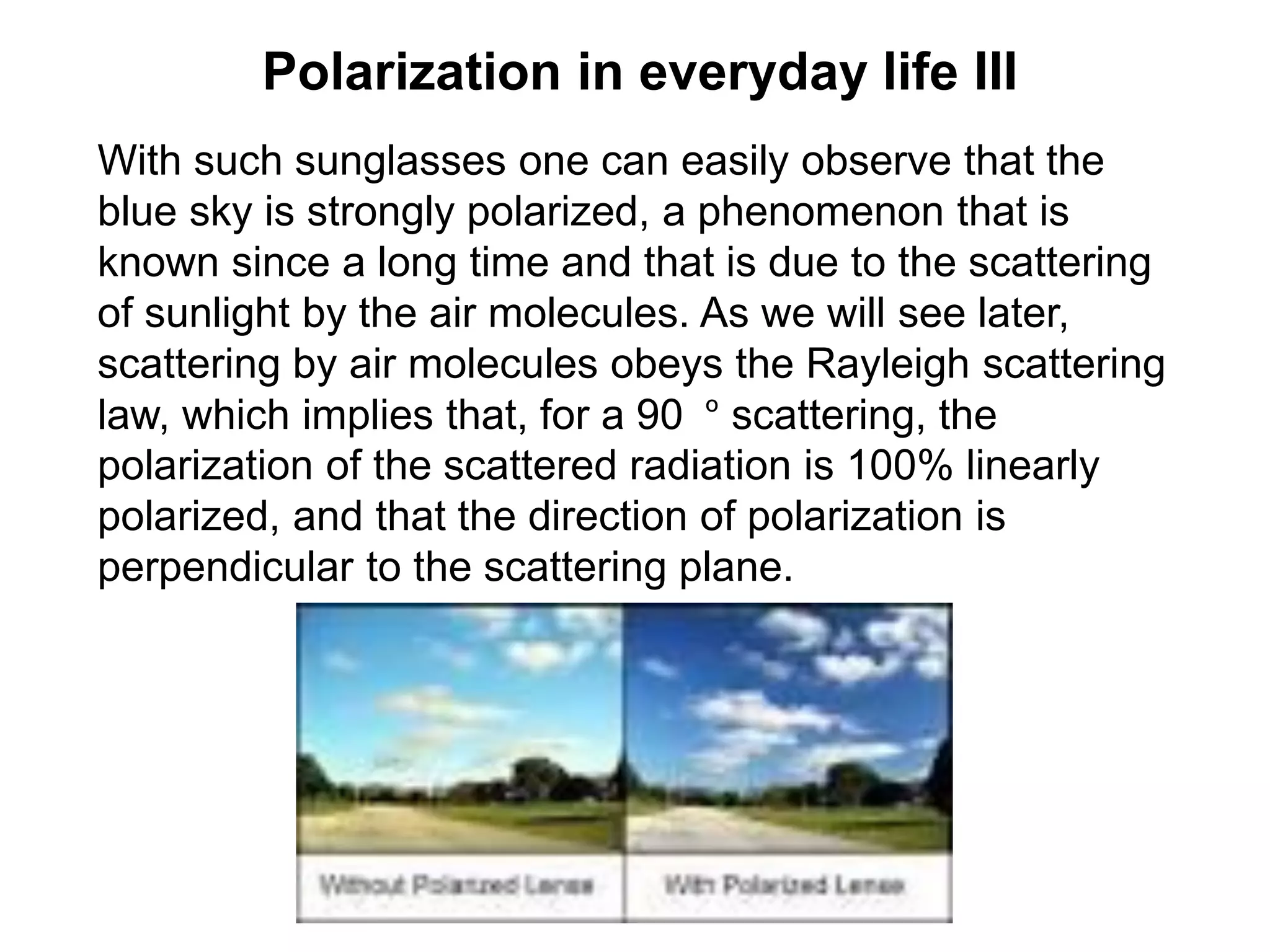 Polarization in everyday life III
With such sunglasses one can easily observe that the
blue sky is strongly polarized, a phenomenon that is
known since a long time and that is due to the scattering
of sunlight by the air molecules. As we will see later,
scattering by air molecules obeys the Rayleigh scattering
law, which implies that, for a 90 º scattering, the
polarization of the scattered radiation is 100% linearly
polarized, and that the direction of polarization is
perpendicular to the scattering plane.
 