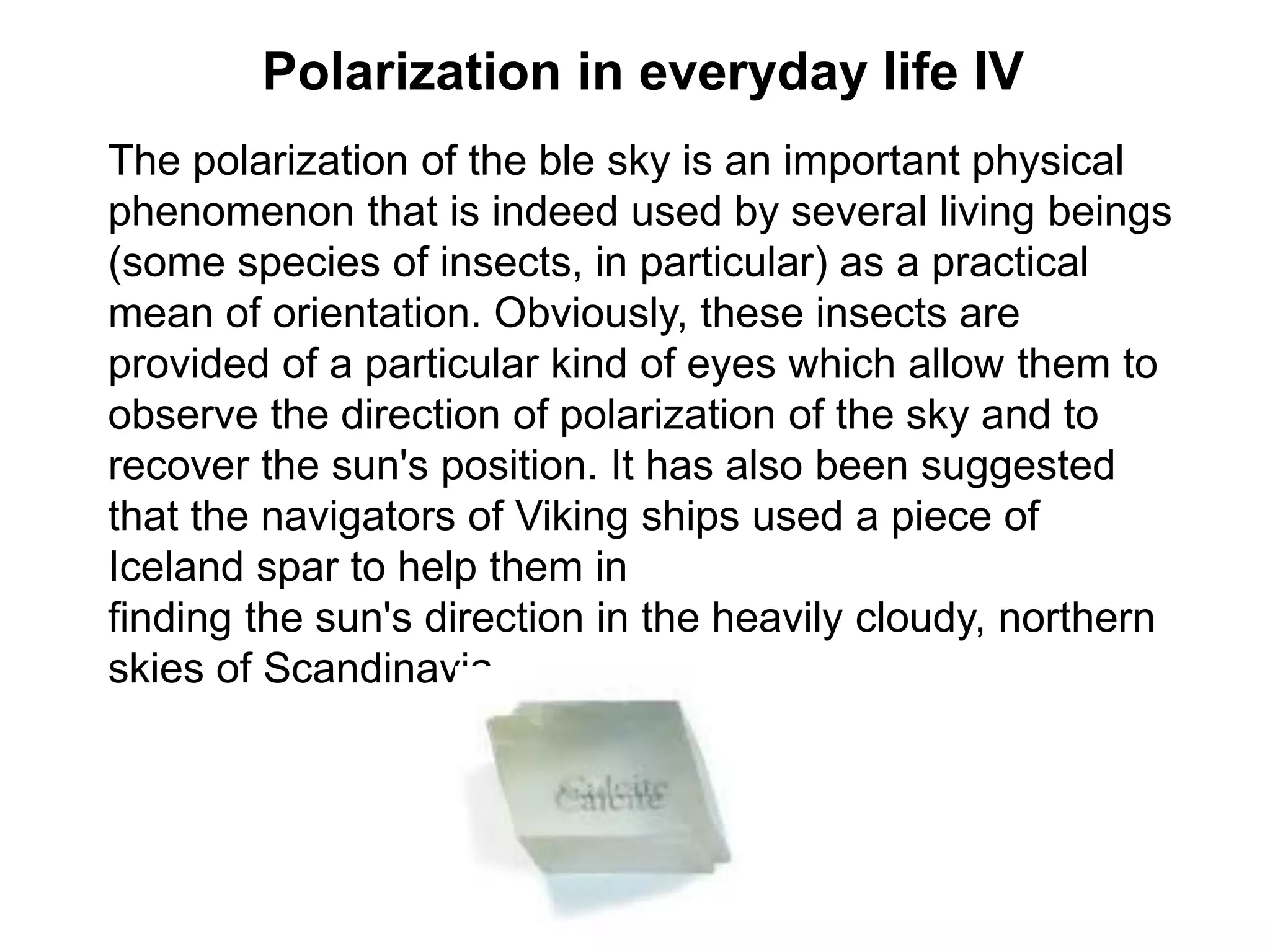 Polarization in everyday life IV
The polarization of the ble sky is an important physical
phenomenon that is indeed used by several living beings
(some species of insects, in particular) as a practical
mean of orientation. Obviously, these insects are
provided of a particular kind of eyes which allow them to
observe the direction of polarization of the sky and to
recover the sun's position. It has also been suggested
that the navigators of Viking ships used a piece of
Iceland spar to help them in
finding the sun's direction in the heavily cloudy, northern
skies of Scandinavia.
 