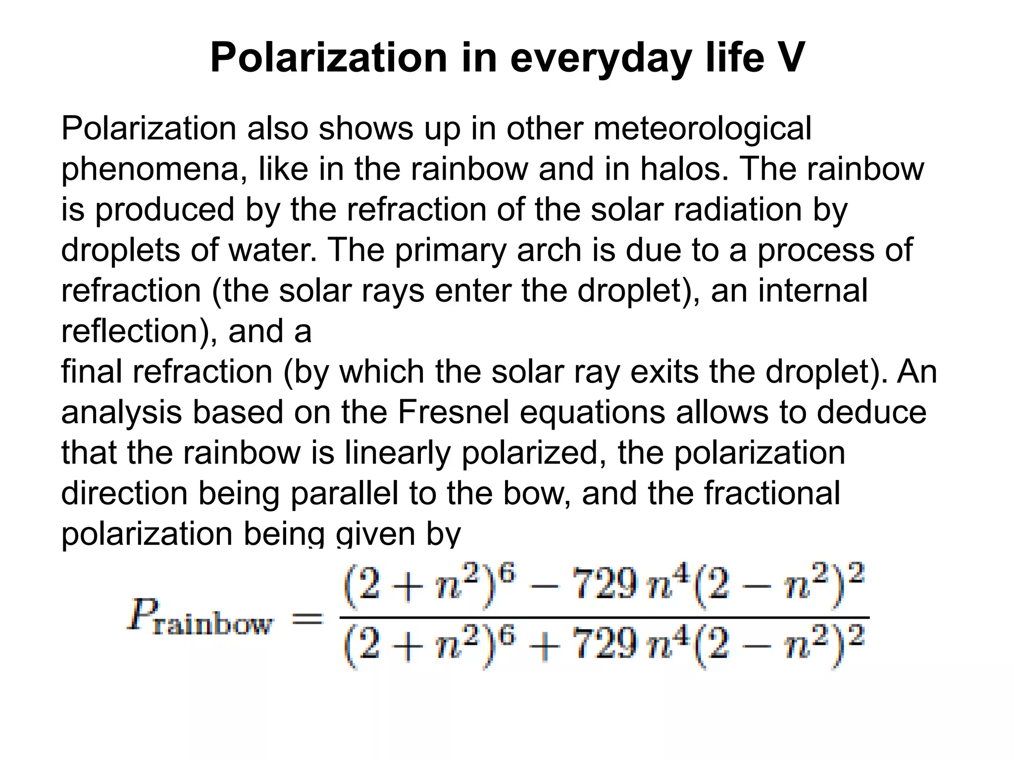Polarization in everyday life V
Polarization also shows up in other meteorological
phenomena, like in the rainbow and in halos. The rainbow
is produced by the refraction of the solar radiation by
droplets of water. The primary arch is due to a process of
refraction (the solar rays enter the droplet), an internal
reflection), and a
final refraction (by which the solar ray exits the droplet). An
analysis based on the Fresnel equations allows to deduce
that the rainbow is linearly polarized, the polarization
direction being parallel to the bow, and the fractional
polarization being given by
 
