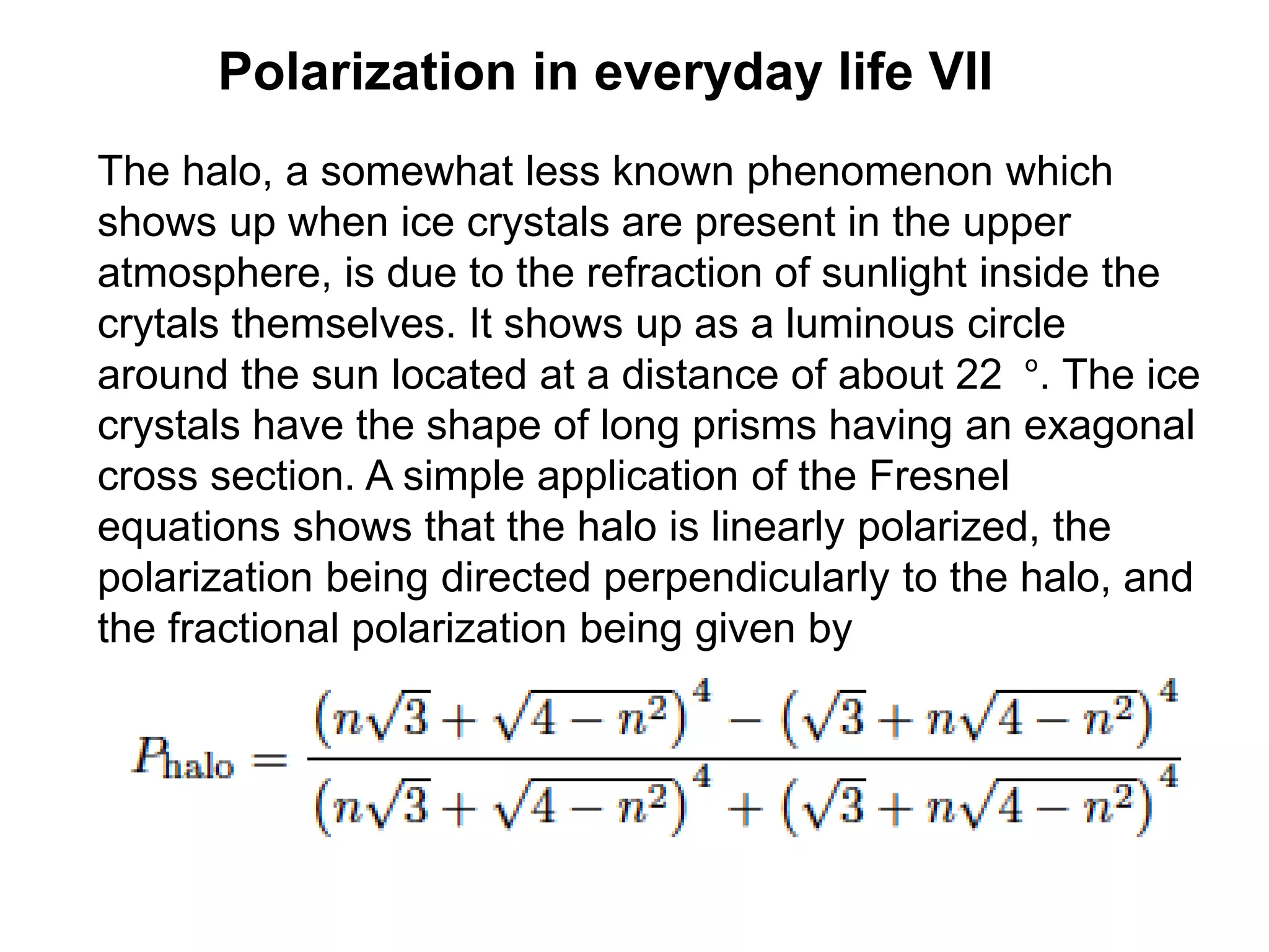 Polarization in everyday life VII
The halo, a somewhat less known phenomenon which
shows up when ice crystals are present in the upper
atmosphere, is due to the refraction of sunlight inside the
crytals themselves. It shows up as a luminous circle
around the sun located at a distance of about 22 º. The ice
crystals have the shape of long prisms having an exagonal
cross section. A simple application of the Fresnel
equations shows that the halo is linearly polarized, the
polarization being directed perpendicularly to the halo, and
the fractional polarization being given by
 