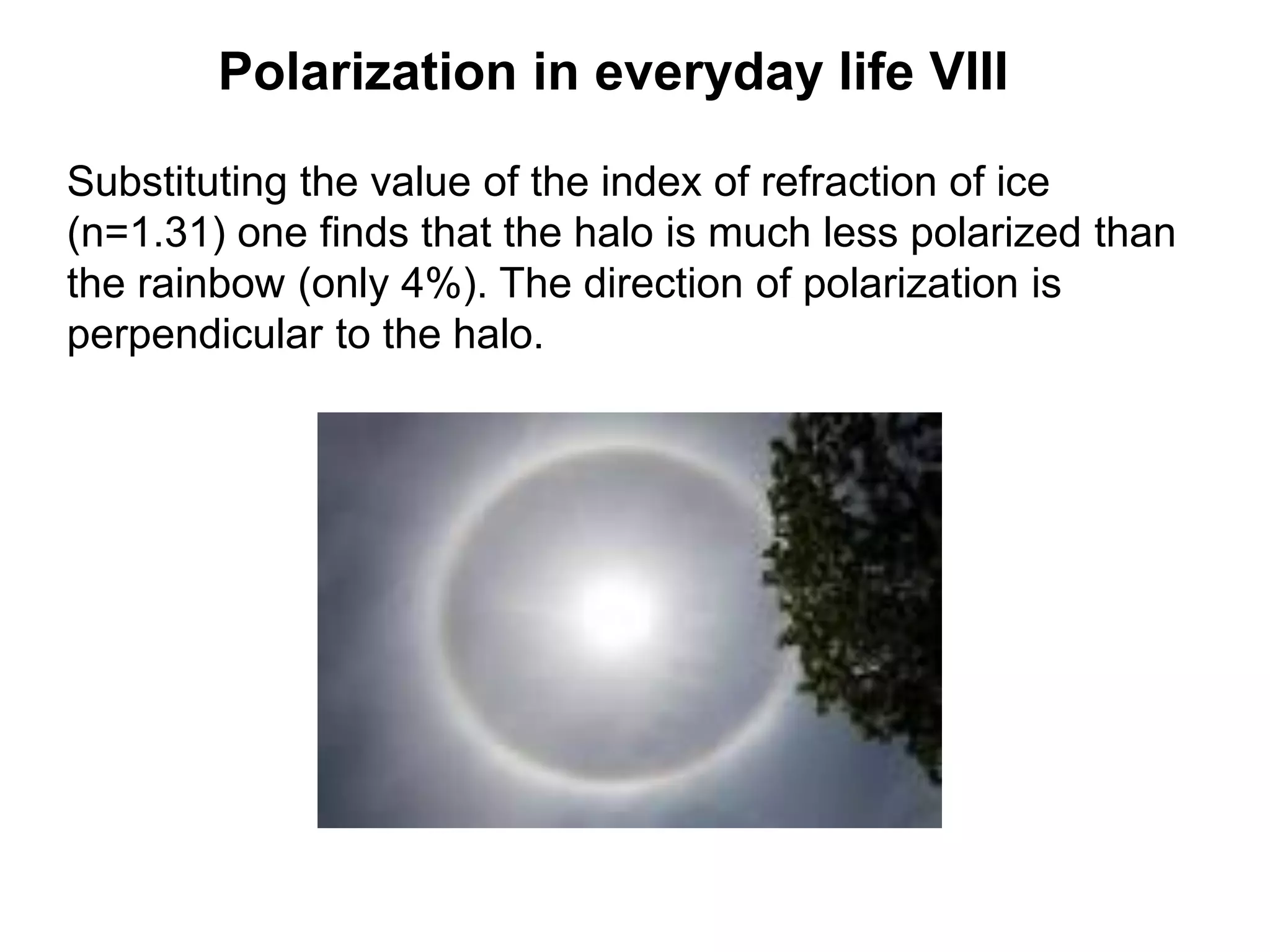 Polarization in everyday life VIII
Substituting the value of the index of refraction of ice
(n=1.31) one finds that the halo is much less polarized than
the rainbow (only 4%). The direction of polarization is
perpendicular to the halo.
 