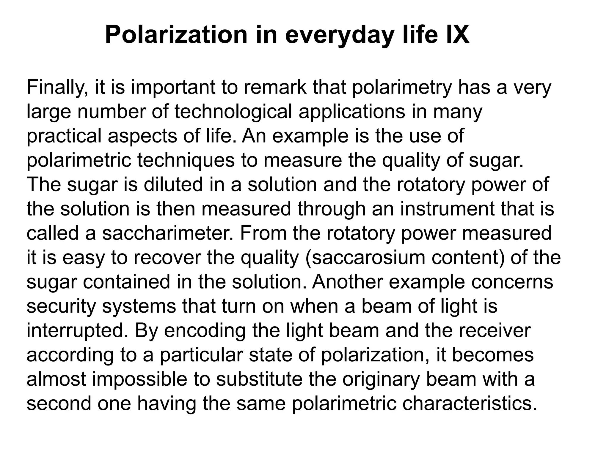 Polarization in everyday life IX
Finally, it is important to remark that polarimetry has a very
large number of technological applications in many
practical aspects of life. An example is the use of
polarimetric techniques to measure the quality of sugar.
The sugar is diluted in a solution and the rotatory power of
the solution is then measured through an instrument that is
called a saccharimeter. From the rotatory power measured
it is easy to recover the quality (saccarosium content) of the
sugar contained in the solution. Another example concerns
security systems that turn on when a beam of light is
interrupted. By encoding the light beam and the receiver
according to a particular state of polarization, it becomes
almost impossible to substitute the originary beam with a
second one having the same polarimetric characteristics.
 