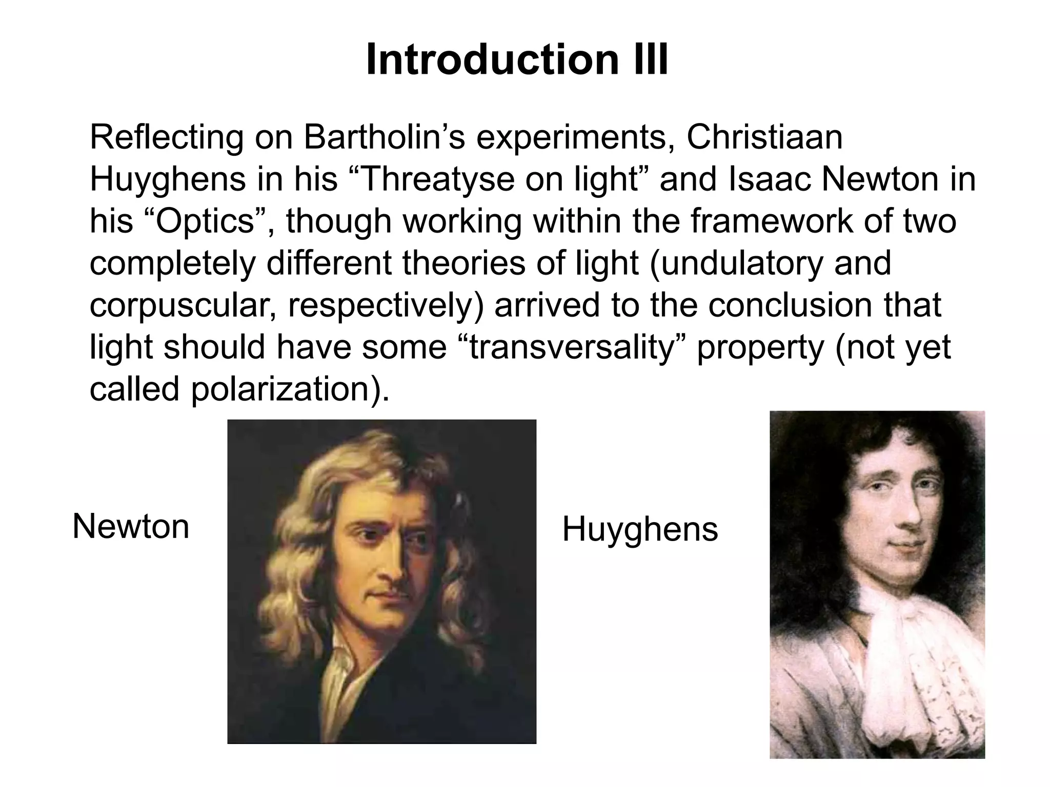 Introduction III
Reflecting on Bartholin’s experiments, Christiaan
Huyghens in his “Threatyse on light” and Isaac Newton in
his “Optics”, though working within the framework of two
completely different theories of light (undulatory and
corpuscular, respectively) arrived to the conclusion that
light should have some “transversality” property (not yet
called polarization).
Newton Huyghens
 