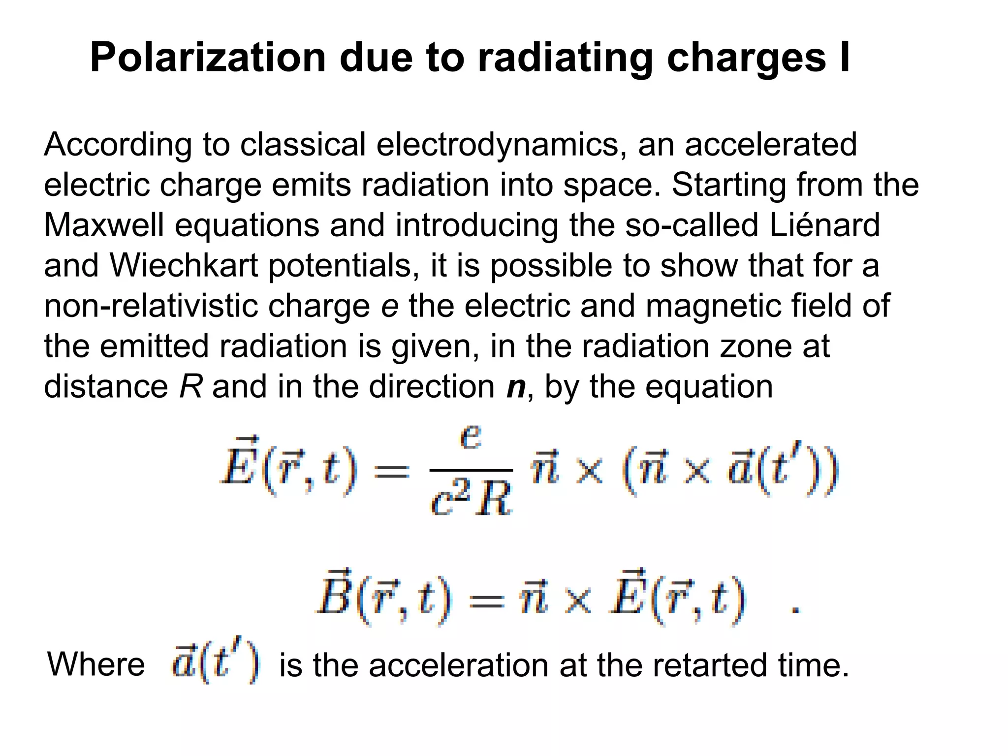 Polarization due to radiating charges I
According to classical electrodynamics, an accelerated
electric charge emits radiation into space. Starting from the
Maxwell equations and introducing the so-called Liénard
and Wiechkart potentials, it is possible to show that for a
non-relativistic charge e the electric and magnetic field of
the emitted radiation is given, in the radiation zone at
distance R and in the direction n, by the equation
Where is the acceleration at the retarted time.
 