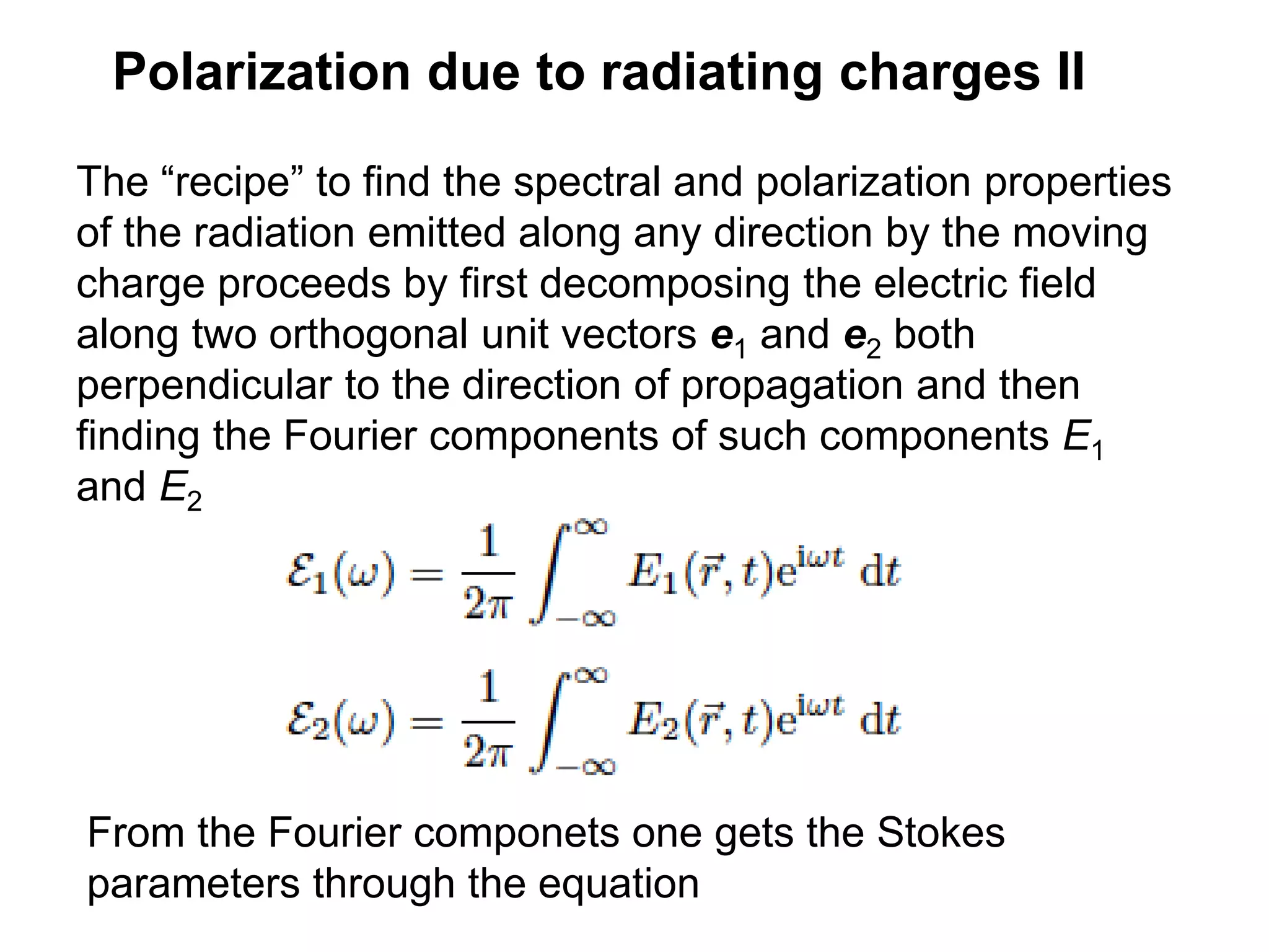 Polarization due to radiating charges II
The “recipe” to find the spectral and polarization properties
of the radiation emitted along any direction by the moving
charge proceeds by first decomposing the electric field
along two orthogonal unit vectors e1 and e2 both
perpendicular to the direction of propagation and then
finding the Fourier components of such components E1
and E2
From the Fourier componets one gets the Stokes
parameters through the equation
 