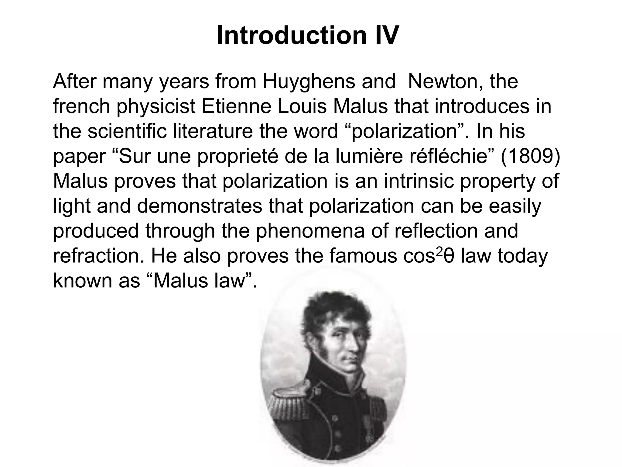 Introduction IV
After many years from Huyghens and Newton, the
french physicist Etienne Louis Malus that introduces in
the scientific literature the word “polarization”. In his
paper “Sur une proprieté de la lumière réfléchie” (1809)
Malus proves that polarization is an intrinsic property of
light and demonstrates that polarization can be easily
produced through the phenomena of reflection and
refraction. He also proves the famous cos2θ law today
known as “Malus law”.
 