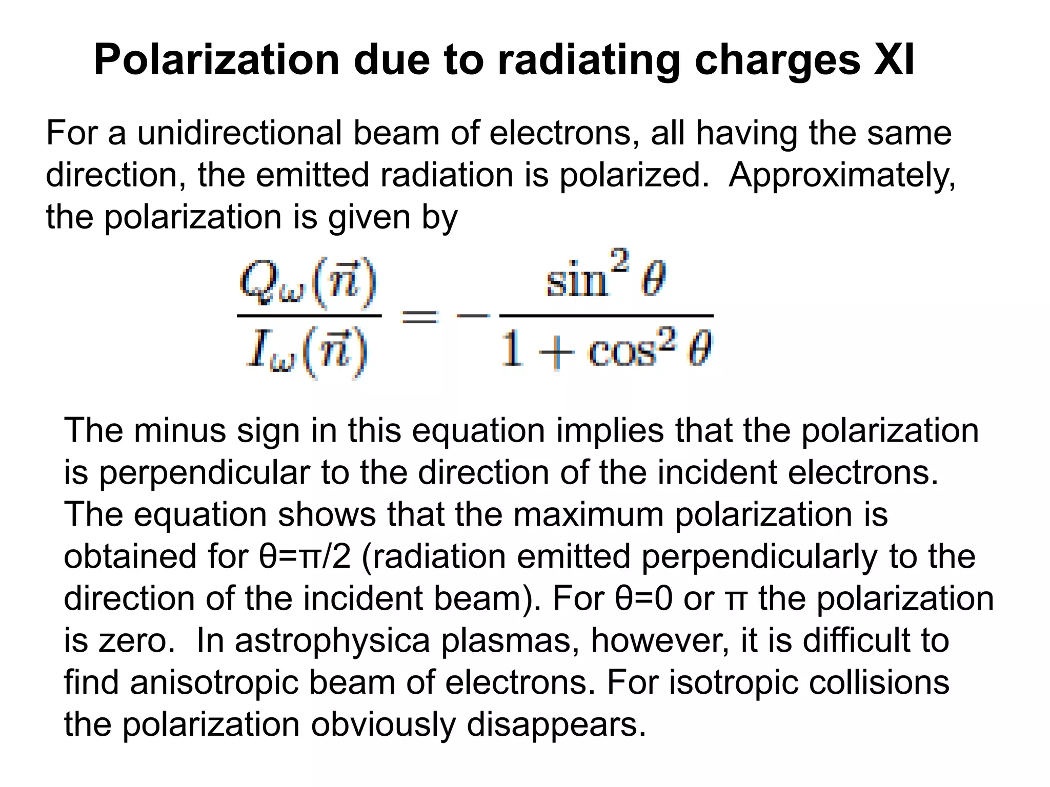 Polarization due to radiating charges XI
For a unidirectional beam of electrons, all having the same
direction, the emitted radiation is polarized. Approximately,
the polarization is given by
The minus sign in this equation implies that the polarization
is perpendicular to the direction of the incident electrons.
The equation shows that the maximum polarization is
obtained for θ=π/2 (radiation emitted perpendicularly to the
direction of the incident beam). For θ=0 or π the polarization
is zero. In astrophysica plasmas, however, it is difficult to
find anisotropic beam of electrons. For isotropic collisions
the polarization obviously disappears.
 