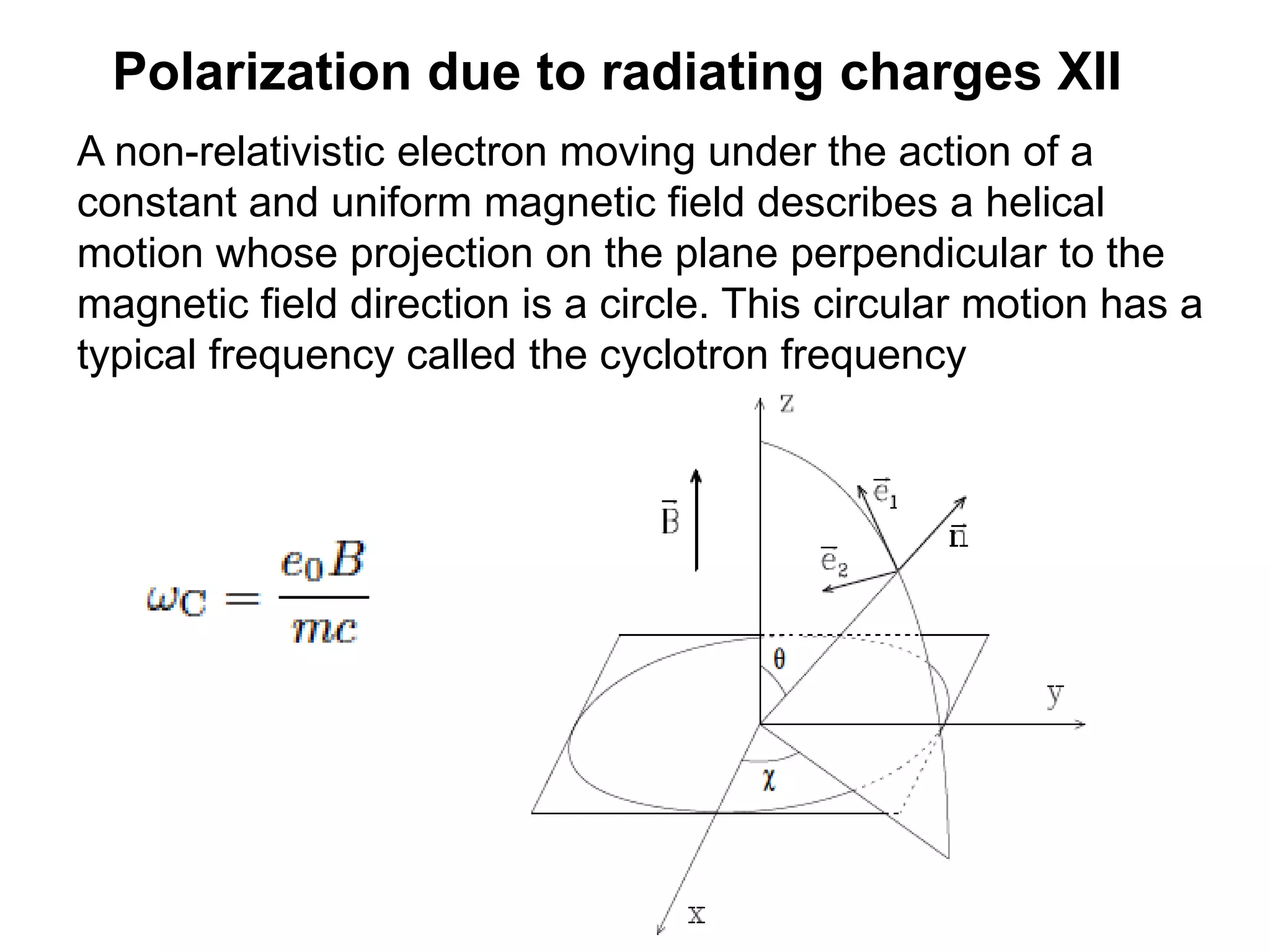 Polarization due to radiating charges XII
A non-relativistic electron moving under the action of a
constant and uniform magnetic field describes a helical
motion whose projection on the plane perpendicular to the
magnetic field direction is a circle. This circular motion has a
typical frequency called the cyclotron frequency
 