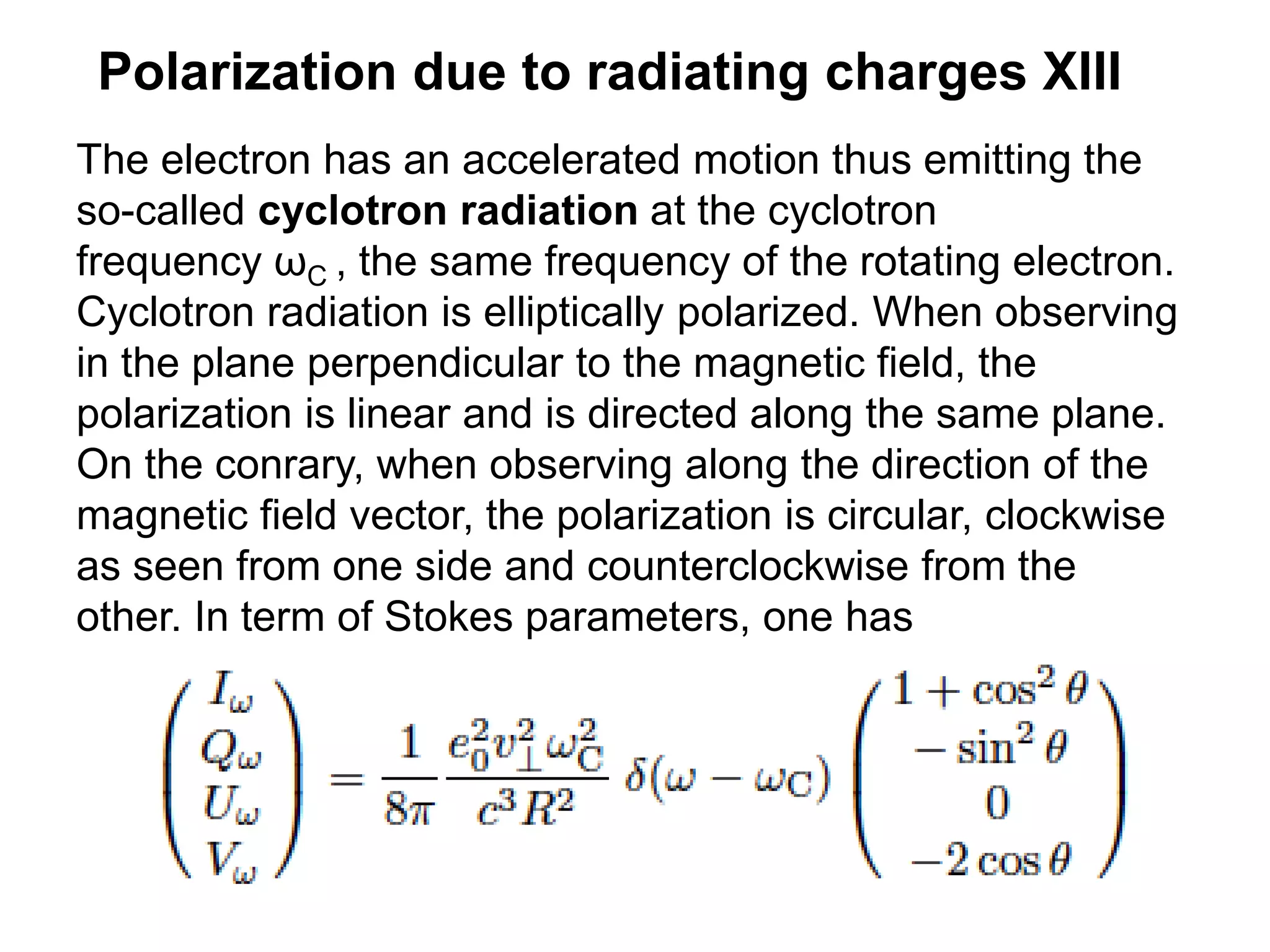 Polarization due to radiating charges XIII
The electron has an accelerated motion thus emitting the
so-called cyclotron radiation at the cyclotron
frequency ωC , the same frequency of the rotating electron.
Cyclotron radiation is elliptically polarized. When observing
in the plane perpendicular to the magnetic field, the
polarization is linear and is directed along the same plane.
On the conrary, when observing along the direction of the
magnetic field vector, the polarization is circular, clockwise
as seen from one side and counterclockwise from the
other. In term of Stokes parameters, one has
 