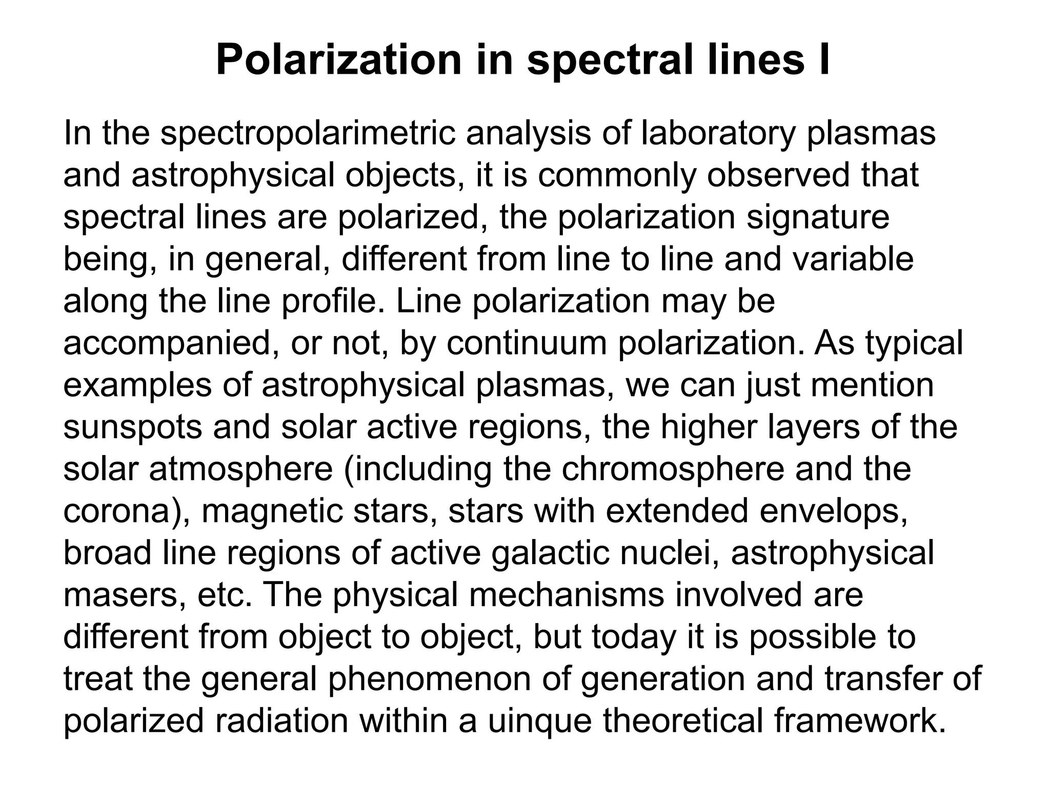 Polarization in spectral lines I
In the spectropolarimetric analysis of laboratory plasmas
and astrophysical objects, it is commonly observed that
spectral lines are polarized, the polarization signature
being, in general, different from line to line and variable
along the line profile. Line polarization may be
accompanied, or not, by continuum polarization. As typical
examples of astrophysical plasmas, we can just mention
sunspots and solar active regions, the higher layers of the
solar atmosphere (including the chromosphere and the
corona), magnetic stars, stars with extended envelops,
broad line regions of active galactic nuclei, astrophysical
masers, etc. The physical mechanisms involved are
different from object to object, but today it is possible to
treat the general phenomenon of generation and transfer of
polarized radiation within a uinque theoretical framework.
 