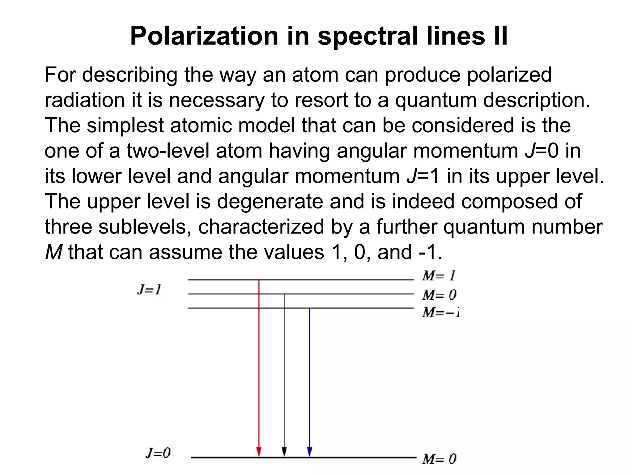 Polarization in spectral lines II
For describing the way an atom can produce polarized
radiation it is necessary to resort to a quantum description.
The simplest atomic model that can be considered is the
one of a two-level atom having angular momentum J=0 in
its lower level and angular momentum J=1 in its upper level.
The upper level is degenerate and is indeed composed of
three sublevels, characterized by a further quantum number
M that can assume the values 1, 0, and -1.
 